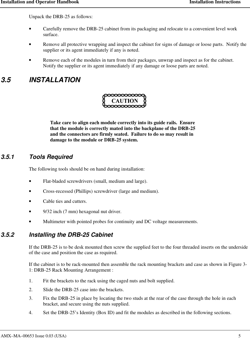 Installation and Operator Handbook    Installation Instructions AMX&ndash;MA&ndash;00653 Issue 0.03 (USA)    5 Unpack the DRB-25 as follows: &bull; Carefully remove the DRB-25 cabinet from its packaging and relocate to a convenient level work surface. &bull; Remove all protective wrapping and inspect the cabinet for signs of damage or loose parts.  Notify the supplier or its agent immediately if any is noted. &bull; Remove each of the modules in turn from their packages, unwrap and inspect as for the cabinet.  Notify the supplier or its agent immediately if any damage or loose parts are noted. 3.5 INSTALLATION  Take care to align each module correctly into its guide rails.  Ensure that the module is correctly mated into the backplane of the DRB-25 and the connectors are firmly seated.  Failure to do so may result in damage to the module or DRB-25 system. 3.5.1 Tools Required The following tools should be on hand during installation: &bull; Flat-bladed screwdrivers (small, medium and large). &bull; Cross-recessed (Phillips) screwdriver (large and medium). &bull; Cable ties and cutters. &bull; 9/32 inch (7 mm) hexagonal nut driver. &bull; Multimeter with pointed probes for continuity and DC voltage measurements. 3.5.2 Installing the DRB-25 Cabinet If the DRB-25 is to be desk mounted then screw the supplied feet to the four threaded inserts on the underside of the case and position the case as required.  If the cabinet is to be rack-mounted then assemble the rack mounting brackets and case as shown in Figure 3-1: DRB-25 Rack Mounting Arrangement :   1. Fit the brackets to the rack using the caged nuts and bolt supplied. 2. Slide the DRB-25 case into the brackets. 3. Fix the DRB-25 in place by locating the two studs at the rear of the case through the hole in each bracket, and secure using the nuts supplied.  4. Set the DRB-25&rsquo;s Identity (Box ID) and fit the modules as described in the following sections.  