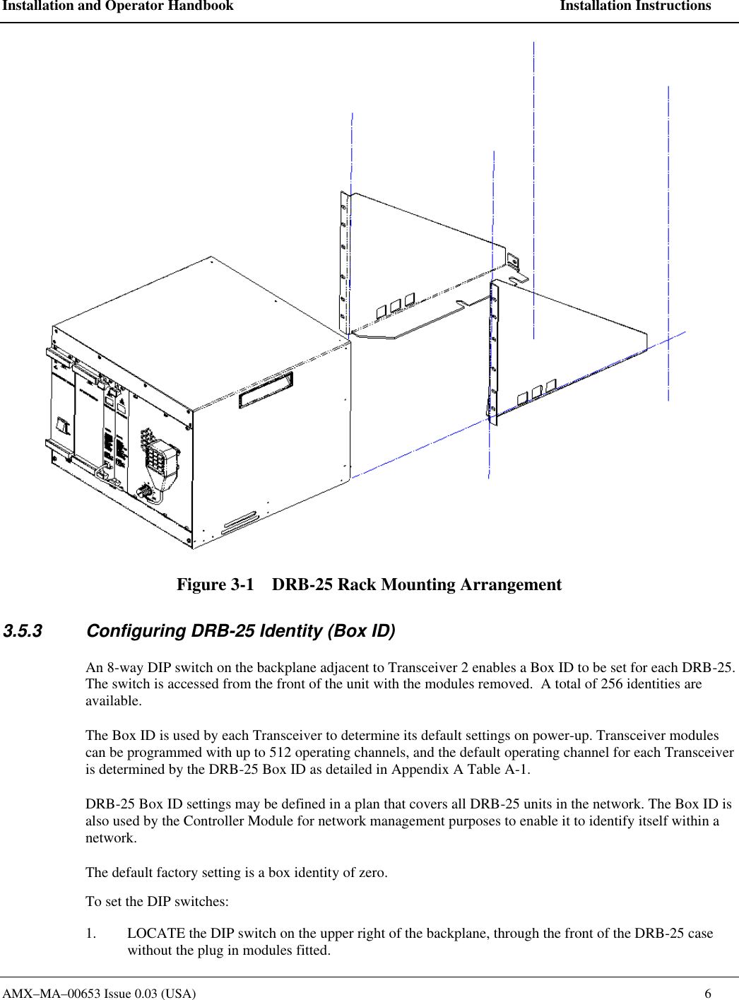 Installation and Operator Handbook    Installation Instructions AMX&ndash;MA&ndash;00653 Issue 0.03 (USA)    6  Figure 3-1    DRB-25 Rack Mounting Arrangement 3.5.3 Configuring DRB-25 Identity (Box ID) An 8-way DIP switch on the backplane adjacent to Transceiver 2 enables a Box ID to be set for each DRB-25.  The switch is accessed from the front of the unit with the modules removed.  A total of 256 identities are available.   The Box ID is used by each Transceiver to determine its default settings on power-up. Transceiver modules can be programmed with up to 512 operating channels, and the default operating channel for each Transceiver is determined by the DRB-25 Box ID as detailed in Appendix A Table A-1. DRB-25 Box ID settings may be defined in a plan that covers all DRB-25 units in the network. The Box ID is also used by the Controller Module for network management purposes to enable it to identify itself within a  network.   The default factory setting is a box identity of zero.    To set the DIP switches:  1. LOCATE the DIP switch on the upper right of the backplane, through the front of the DRB-25 case without the plug in modules fitted. 