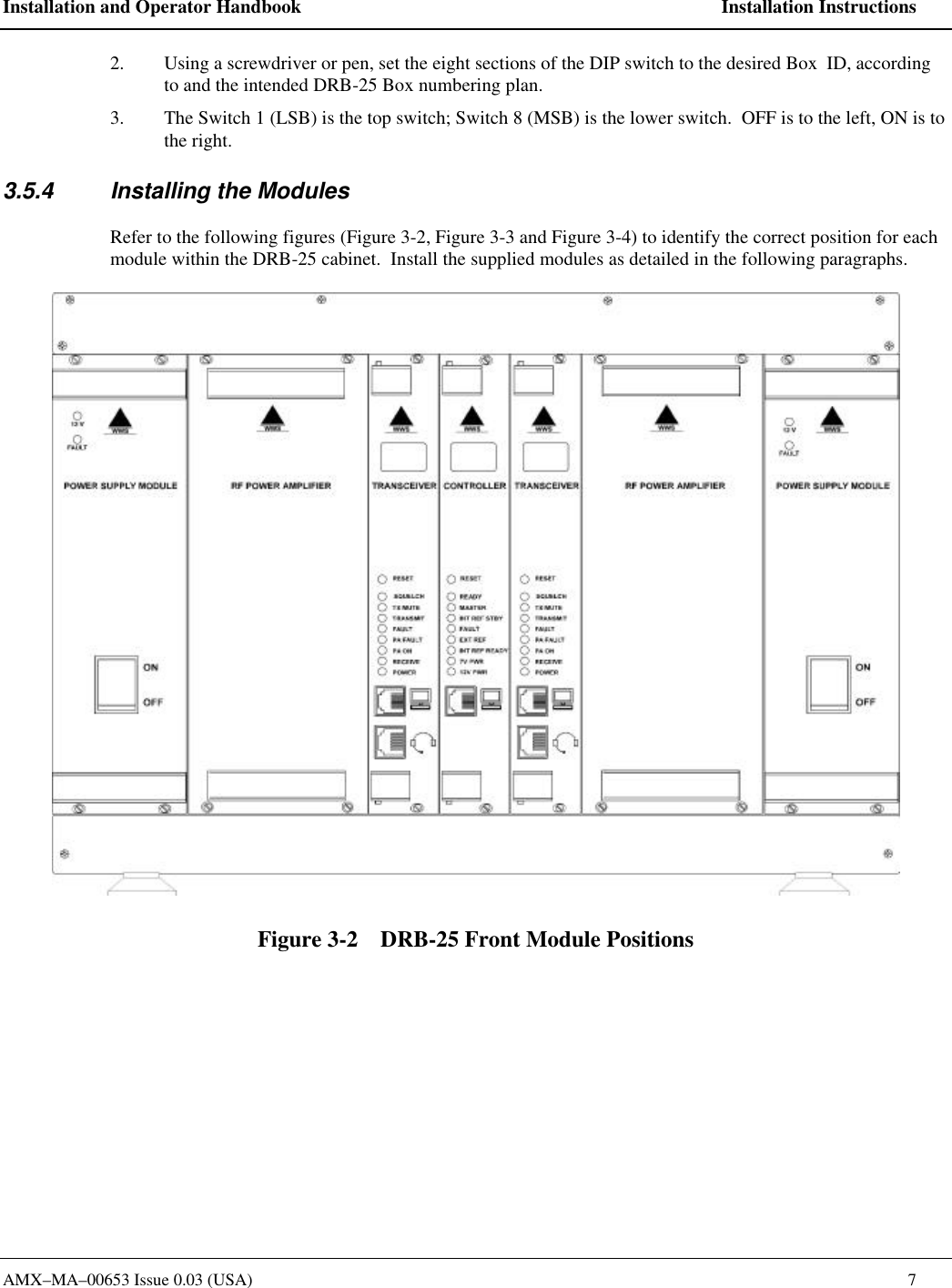 Installation and Operator Handbook    Installation Instructions AMX&ndash;MA&ndash;00653 Issue 0.03 (USA)    7 2. Using a screwdriver or pen, set the eight sections of the DIP switch to the desired Box  ID, according to and the intended DRB-25 Box numbering plan.   3. The Switch 1 (LSB) is the top switch; Switch 8 (MSB) is the lower switch.  OFF is to the left, ON is to the right.   3.5.4 Installing the Modules Refer to the following figures (Figure 3-2, Figure 3-3 and Figure 3-4) to identify the correct position for each module within the DRB-25 cabinet.  Install the supplied modules as detailed in the following paragraphs.  Figure 3-2    DRB-25 Front Module Positions 
