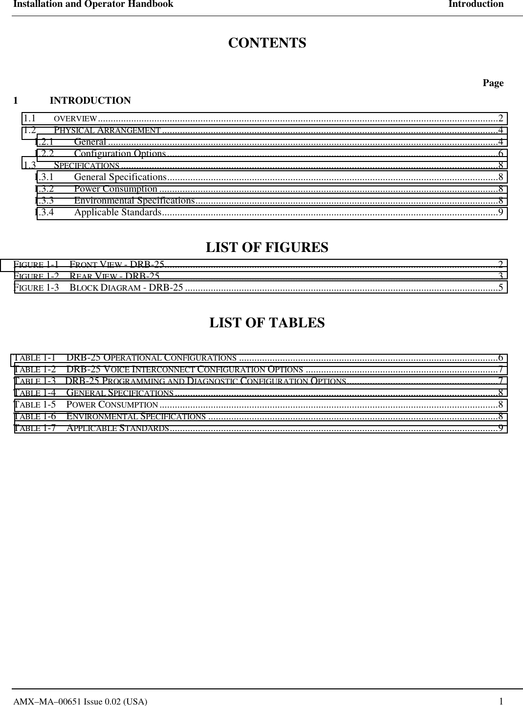 Installation and Operator Handbook     Introduction AMX&ndash;MA&ndash;00651 Issue 0.02 (USA)   1 CONTENTS   Page 1 INTRODUCTION 1.1  OVERVIEW............................................................................................................................................................2 1.2 PHYSICAL ARRANGEMENT...................................................................................................................................4 1.2.1 General ........................................................................................................................................................4 1.2.2 Configuration Options.................................................................................................................................6 1.3 SPECIFICATIONS ...................................................................................................................................................8 1.3.1 General Specifications.................................................................................................................................8 1.3.2 Power Consumption ....................................................................................................................................8 1.3.3 Environmental Specifications......................................................................................................................8 1.3.4 Applicable Standards...................................................................................................................................9  LIST OF FIGURES FIGURE 1-1    FRONT VIEW - DRB-25..................................................................................................................................2 FIGURE 1-2    REAR VIEW - DRB-25 ...................................................................................................................................3 FIGURE 1-3    BLOCK DIAGRAM - DRB-25 ..........................................................................................................................5  LIST OF TABLES  TABLE 1-1    DRB-25 OPERATIONAL CONFIGURATIONS .....................................................................................................6 TABLE 1-2    DRB-25 VOICE INTERCONNECT CONFIGURATION OPTIONS ...........................................................................7 TABLE 1-3    DRB-25 PROGRAMMING AND DIAGNOSTIC CONFIGURATION OPTIONS...........................................................7 TABLE 1-4    GENERAL SPECIFICATIONS..............................................................................................................................8 TABLE 1-5    POWER CONSUMPTION ....................................................................................................................................8 TABLE 1-6    ENVIRONMENTAL SPECIFICATIONS .................................................................................................................8 TABLE 1-7    APPLICABLE STANDARDS................................................................................................................................9  