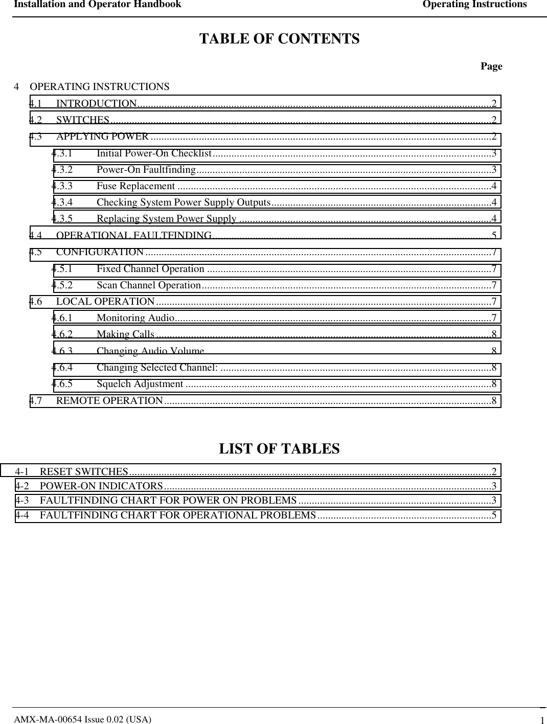Installation and Operator Handbook    Operating Instructions AMX-MA-00654 Issue 0.02 (USA)   1 TABLE OF CONTENTS  Page 4    OPERATING INSTRUCTIONS 4.1 INTRODUCTION....................................................................................................................................2 4.2 SWITCHES..............................................................................................................................................2 4.3 APPLYING POWER ...............................................................................................................................2 4.3.1 Initial Power-On Checklist........................................................................................................3 4.3.2 Power-On Faultfinding..............................................................................................................3 4.3.3 Fuse Replacement .....................................................................................................................4 4.3.4  Checking System Power Supply Outputs..................................................................................4 4.3.5  Replacing System Power Supply ..............................................................................................4 4.4 OPERATIONAL FAULTFINDING........................................................................................................5 4.5 CONFIGURATION.................................................................................................................................7 4.5.1  Fixed Channel Operation ..........................................................................................................7 4.5.2  Scan Channel Operation............................................................................................................7 4.6 LOCAL OPERATION.............................................................................................................................7 4.6.1 Monitoring Audio......................................................................................................................7 4.6.2 Making Calls.............................................................................................................................8 4.6.3 Changing Audio Volume ..........................................................................................................8 4.6.4  Changing Selected Channel: .....................................................................................................8 4.6.5 Squelch Adjustment ..................................................................................................................8 4.7 REMOTE OPERATION..........................................................................................................................8  LIST OF TABLES 4-1    RESET SWITCHES.......................................................................................................................................2 4-2    POWER-ON INDICATORS..........................................................................................................................3 4-3    FAULTFINDING CHART FOR POWER ON PROBLEMS........................................................................3 4-4    FAULTFINDING CHART FOR OPERATIONAL PROBLEMS.................................................................5  