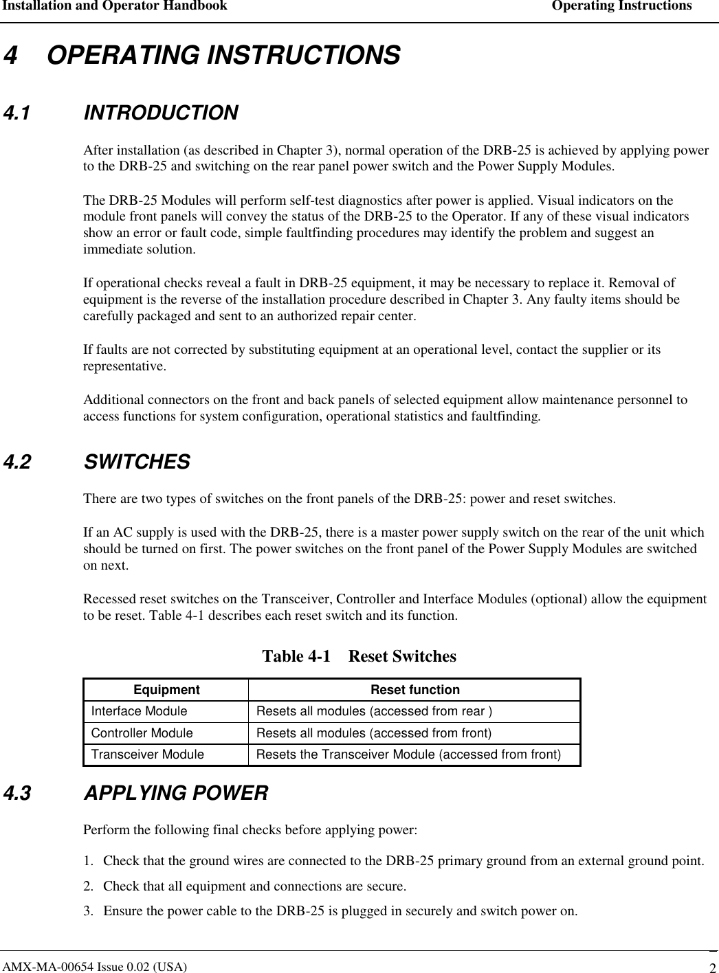 Installation and Operator Handbook    Operating Instructions AMX-MA-00654 Issue 0.02 (USA)   2 4    OPERATING INSTRUCTIONS 4.1 INTRODUCTION After installation (as described in Chapter 3), normal operation of the DRB-25 is achieved by applying power to the DRB-25 and switching on the rear panel power switch and the Power Supply Modules.  The DRB-25 Modules will perform self-test diagnostics after power is applied. Visual indicators on the module front panels will convey the status of the DRB-25 to the Operator. If any of these visual indicators show an error or fault code, simple faultfinding procedures may identify the problem and suggest an immediate solution.     If operational checks reveal a fault in DRB-25 equipment, it may be necessary to replace it. Removal of equipment is the reverse of the installation procedure described in Chapter 3. Any faulty items should be carefully packaged and sent to an authorized repair center. If faults are not corrected by substituting equipment at an operational level, contact the supplier or its representative. Additional connectors on the front and back panels of selected equipment allow maintenance personnel to access functions for system configuration, operational statistics and faultfinding. 4.2 SWITCHES There are two types of switches on the front panels of the DRB-25: power and reset switches.  If an AC supply is used with the DRB-25, there is a master power supply switch on the rear of the unit which should be turned on first. The power switches on the front panel of the Power Supply Modules are switched on next. Recessed reset switches on the Transceiver, Controller and Interface Modules (optional) allow the equipment to be reset. Table 4-1 describes each reset switch and its function. Table 4-1    Reset Switches Equipment Reset function Interface Module  Resets all modules (accessed from rear ) Controller Module  Resets all modules (accessed from front) Transceiver Module  Resets the Transceiver Module (accessed from front) 4.3 APPLYING POWER Perform the following final checks before applying power: 1.  Check that the ground wires are connected to the DRB-25 primary ground from an external ground point. 2.  Check that all equipment and connections are secure. 3.  Ensure the power cable to the DRB-25 is plugged in securely and switch power on. 