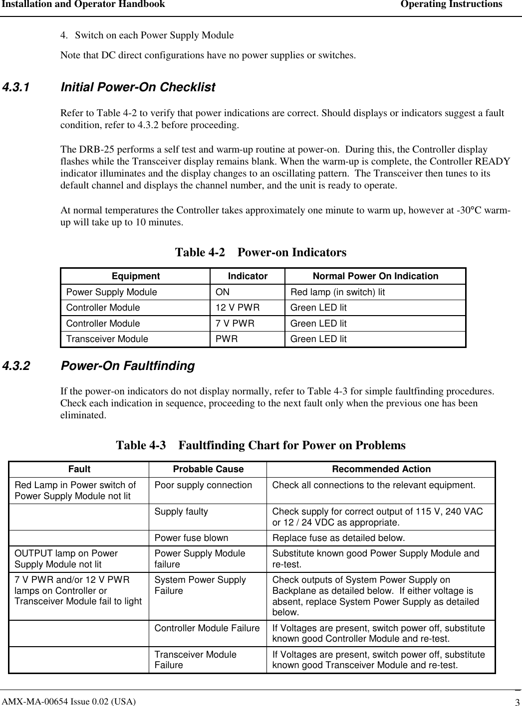 Installation and Operator Handbook    Operating Instructions AMX-MA-00654 Issue 0.02 (USA)   3 4.  Switch on each Power Supply Module  Note that DC direct configurations have no power supplies or switches. 4.3.1  Initial Power-On Checklist Refer to Table 4-2 to verify that power indications are correct. Should displays or indicators suggest a fault condition, refer to 4.3.2 before proceeding. The DRB-25 performs a self test and warm-up routine at power-on.  During this, the Controller display flashes while the Transceiver display remains blank. When the warm-up is complete, the Controller READY indicator illuminates and the display changes to an oscillating pattern.  The Transceiver then tunes to its default channel and displays the channel number, and the unit is ready to operate. At normal temperatures the Controller takes approximately one minute to warm up, however at -30&deg;C warm-up will take up to 10 minutes. Table 4-2    Power-on Indicators Equipment  Indicator  Normal Power On Indication Power Supply Module  ON  Red lamp (in switch) lit Controller Module  12 V PWR  Green LED lit Controller Module  7 V PWR  Green LED lit Transceiver Module  PWR  Green LED lit 4.3.2 Power-On Faultfinding If the power-on indicators do not display normally, refer to Table 4-3 for simple faultfinding procedures.  Check each indication in sequence, proceeding to the next fault only when the previous one has been eliminated. Table 4-3    Faultfinding Chart for Power on Problems Fault  Probable Cause  Recommended Action Red Lamp in Power switch of Power Supply Module not lit  Poor supply connection  Check all connections to the relevant equipment.   Supply faulty  Check supply for correct output of 115 V, 240 VAC or 12 / 24 VDC as appropriate.   Power fuse blown  Replace fuse as detailed below. OUTPUT lamp on Power Supply Module not lit  Power Supply Module failure  Substitute known good Power Supply Module and re-test. 7 V PWR and/or 12 V PWR lamps on Controller or Transceiver Module fail to light System Power Supply Failure  Check outputs of System Power Supply on Backplane as detailed below.  If either voltage is absent, replace System Power Supply as detailed below.    Controller Module Failure  If Voltages are present, switch power off, substitute known good Controller Module and re-test.  Transceiver Module Failure  If Voltages are present, switch power off, substitute known good Transceiver Module and re-test. 