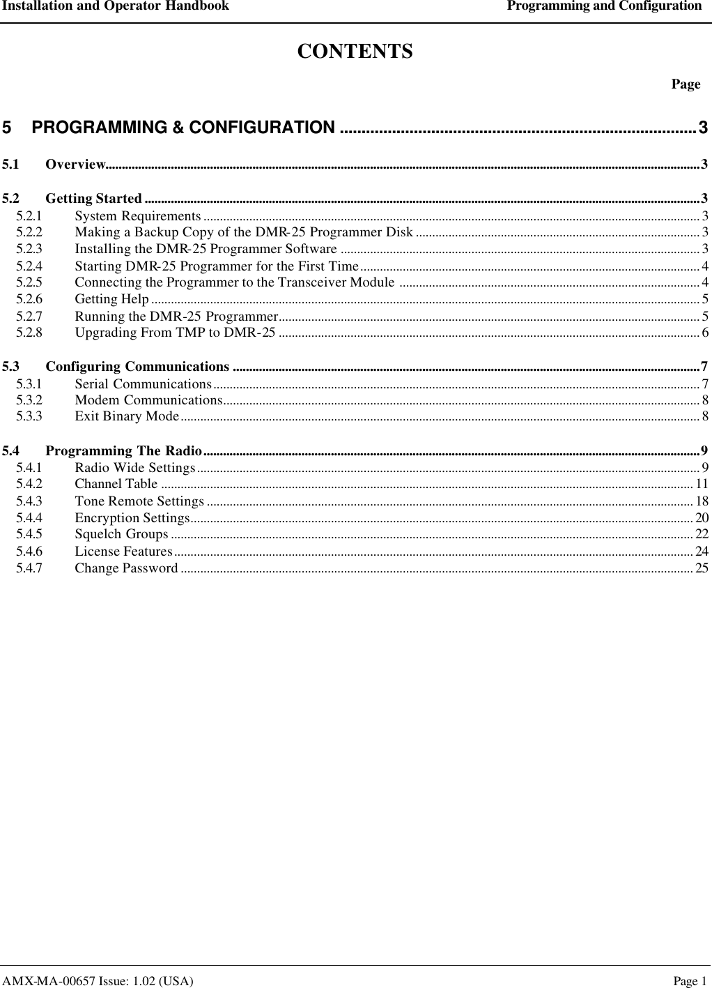 Installation and Operator Handbook Programming and Configuration AMX-MA-00657 Issue: 1.02 (USA)  Page 1 CONTENTS  Page 5 PROGRAMMING &amp; CONFIGURATION ..................................................................................3 5.1 Overview......................................................................................................................................................................................3 5.2 Getting Started..........................................................................................................................................................................3 5.2.1 System Requirements ........................................................................................................................................................ 3 5.2.2 Making a Backup Copy of the DMR-25 Programmer Disk ....................................................................................... 3 5.2.3 Installing the DMR-25 Programmer Software .............................................................................................................. 3 5.2.4 Starting DMR-25 Programmer for the First Time........................................................................................................ 4 5.2.5 Connecting the Programmer to the Transceiver Module ............................................................................................ 4 5.2.6 Getting Help ........................................................................................................................................................................ 5 5.2.7 Running the DMR-25 Programmer................................................................................................................................. 5 5.2.8 Upgrading From TMP to DMR-25 ................................................................................................................................. 6 5.3 Configuring Communications ...............................................................................................................................................7 5.3.1 Serial Communications..................................................................................................................................................... 7 5.3.2 Modem Communications.................................................................................................................................................. 8 5.3.3 Exit Binary Mode............................................................................................................................................................... 8 5.4 Programming The Radio........................................................................................................................................................9 5.4.1 Radio Wide Settings.......................................................................................................................................................... 9 5.4.2 Channel Table ................................................................................................................................................................... 11 5.4.3 Tone Remote Settings ..................................................................................................................................................... 18 5.4.4 Encryption Settings.......................................................................................................................................................... 20 5.4.5 Squelch Groups ................................................................................................................................................................ 22 5.4.6 License Features............................................................................................................................................................... 24 5.4.7 Change Password ............................................................................................................................................................. 25  