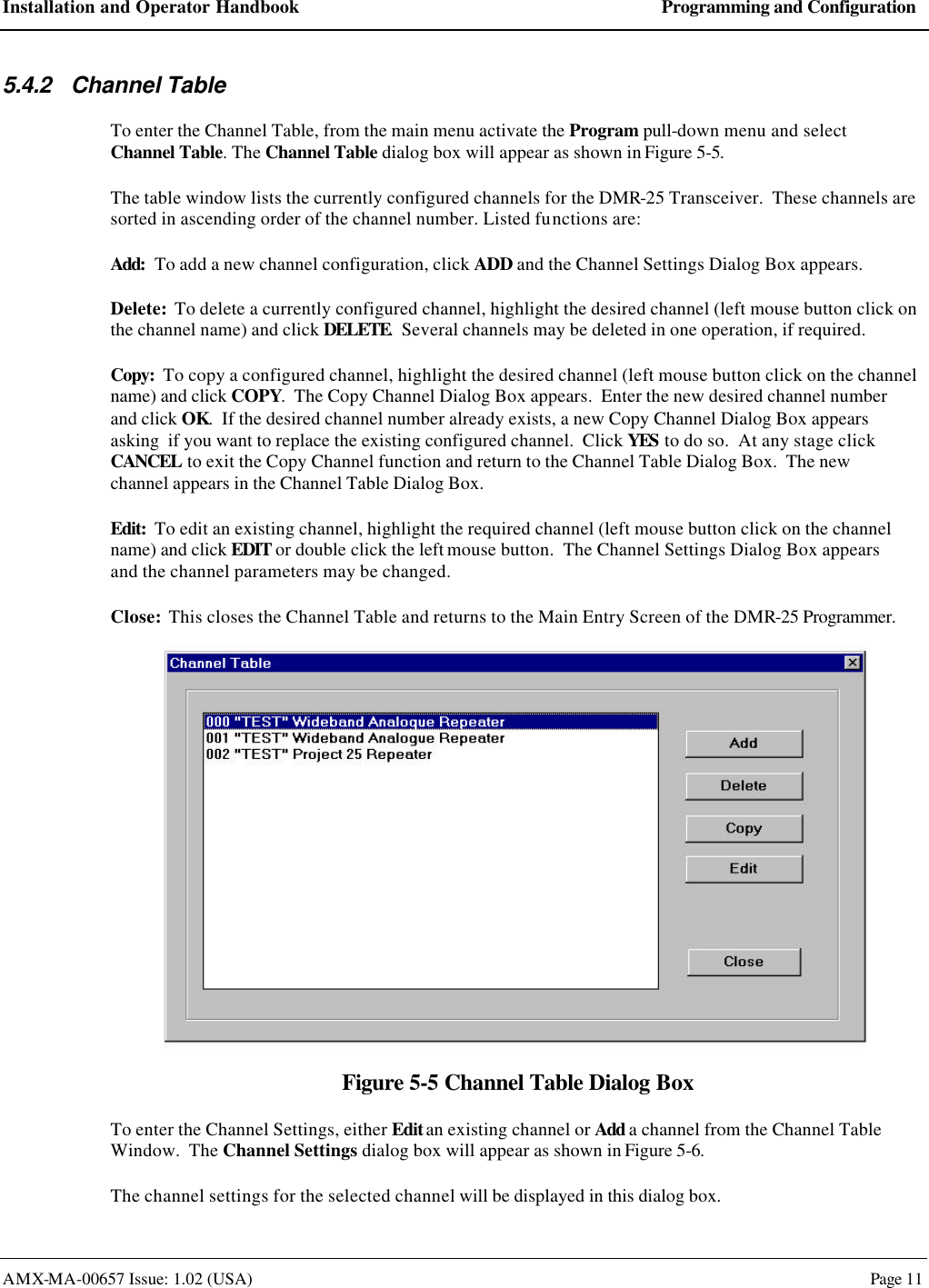 Installation and Operator Handbook Programming and Configuration AMX-MA-00657 Issue: 1.02 (USA)  Page 11 5.4.2 Channel Table To enter the Channel Table, from the main menu activate the Program pull-down menu and select Channel Table. The Channel Table dialog box will appear as shown in Figure 5-5. The table window lists the currently configured channels for the DMR-25 Transceiver.  These channels are sorted in ascending order of the channel number. Listed functions are: Add:  To add a new channel configuration, click ADD and the Channel Settings Dialog Box appears. Delete:  To delete a currently configured channel, highlight the desired channel (left mouse button click on the channel name) and click DELETE.  Several channels may be deleted in one operation, if required. Copy:  To copy a configured channel, highlight the desired channel (left mouse button click on the channel name) and click COPY.  The Copy Channel Dialog Box appears.  Enter the new desired channel number and click OK.  If the desired channel number already exists, a new Copy Channel Dialog Box appears asking  if you want to replace the existing configured channel.  Click YES to do so.  At any stage click CANCEL to exit the Copy Channel function and return to the Channel Table Dialog Box.  The new channel appears in the Channel Table Dialog Box. Edit:  To edit an existing channel, highlight the required channel (left mouse button click on the channel name) and click EDIT or double click the left mouse button.  The Channel Settings Dialog Box appears and the channel parameters may be changed. Close:  This closes the Channel Table and returns to the Main Entry Screen of the DMR-25 Programmer.  Figure 5-5 Channel Table Dialog Box To enter the Channel Settings, either Edit an existing channel or Add a channel from the Channel Table Window.  The Channel Settings dialog box will appear as shown in Figure 5-6. The channel settings for the selected channel will be displayed in this dialog box. 