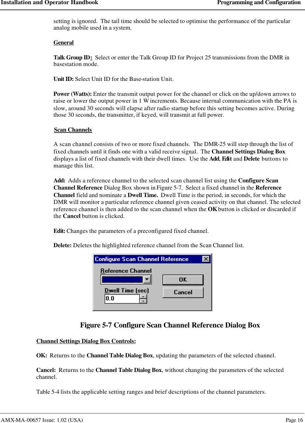 Installation and Operator Handbook Programming and Configuration AMX-MA-00657 Issue: 1.02 (USA)  Page 16 setting is ignored.  The tail time should be selected to optimise the performance of the particular analog mobile used in a system. General Talk Group ID:  Select or enter the Talk Group ID for Project 25 transmissions from the DMR in basestation mode. Unit ID: Select Unit ID for the Base-station Unit. Power (Watts): Enter the transmit output power for the channel or click on the up/down arrows to raise or lower the output power in 1 W increments. Because internal communication with the PA is slow, around 30 seconds will elapse after radio startup before this setting becomes active. During those 30 seconds, the transmitter, if keyed, will transmit at full power. Scan Channels A scan channel consists of two or more fixed channels.  The DMR-25 will step through the list of fixed channels until it finds one with a valid receive signal.  The Channel Settings Dialog Box displays a list of fixed channels with their dwell times.  Use the Add, Edit and Delete buttons to manage this list. Add:  Adds a reference channel to the selected scan channel list using the Configure Scan Channel Reference Dialog Box shown in Figure 5-7.  Select a fixed channel in the Reference Channel field and nominate a Dwell Time.  Dwell Time is the period, in seconds, for which the DMR will monitor a particular reference channel given ceased activity on that channel. The selected reference channel is then added to the scan channel when the OK button is clicked or discarded if the Cancel button is clicked.  Edit: Changes the parameters of a preconfigured fixed channel. Delete: Deletes the highlighted reference channel from the Scan Channel list.  Figure 5-7 Configure Scan Channel Reference Dialog Box Channel Settings Dialog Box Controls: OK:  Returns to the Channel Table Dialog Box, updating the parameters of the selected channel. Cancel:  Returns to the Channel Table Dialog Box, without changing the parameters of the selected channel. Table 5-4 lists the applicable setting ranges and brief descriptions of the channel parameters. 