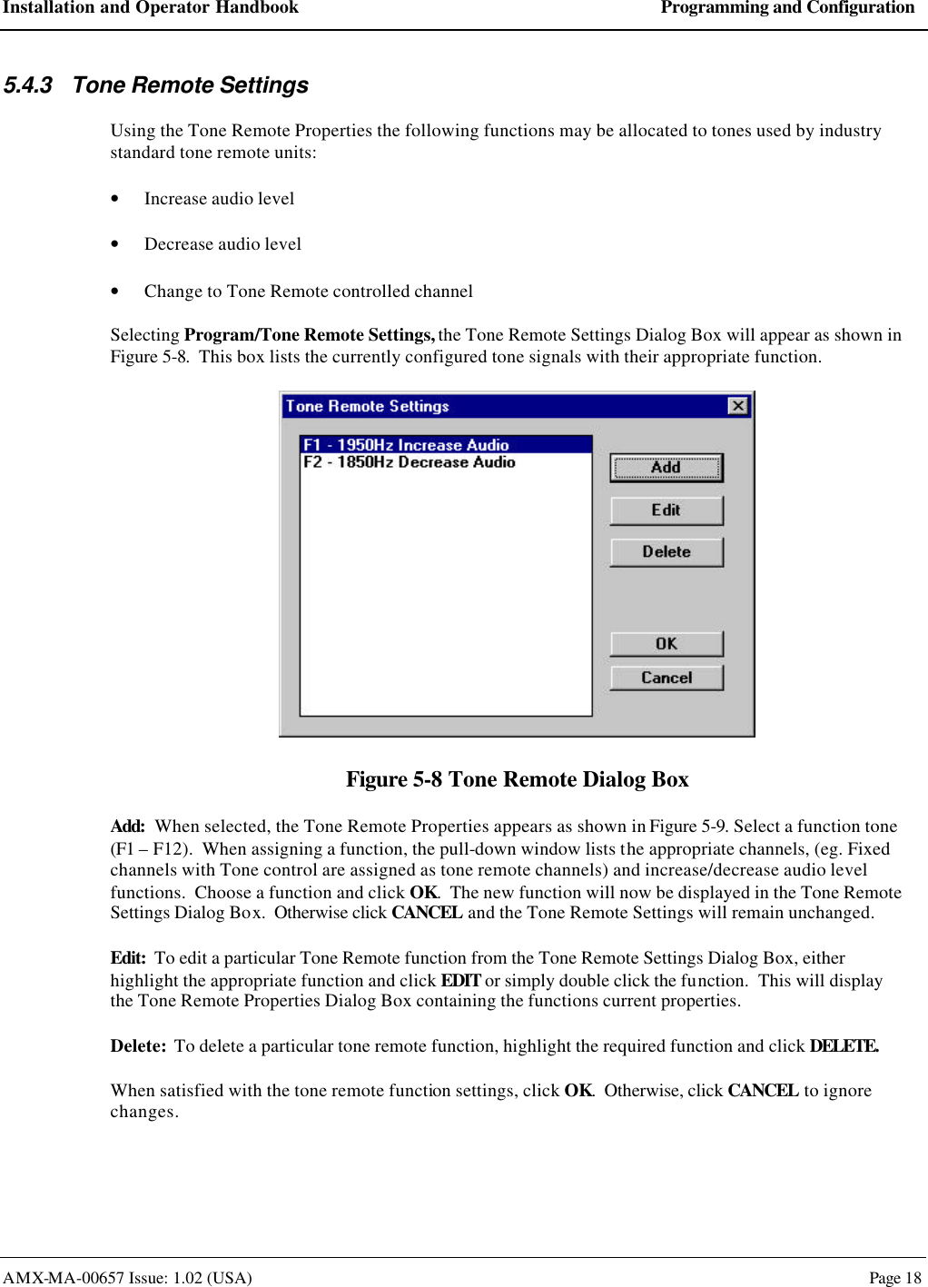 Installation and Operator Handbook Programming and Configuration AMX-MA-00657 Issue: 1.02 (USA)  Page 18 5.4.3 Tone Remote Settings Using the Tone Remote Properties the following functions may be allocated to tones used by industry standard tone remote units:   &bull; Increase audio level  &bull; Decrease audio level &bull; Change to Tone Remote controlled channel Selecting Program/Tone Remote Settings, the Tone Remote Settings Dialog Box will appear as shown in Figure 5-8.  This box lists the currently configured tone signals with their appropriate function.  Figure 5-8 Tone Remote Dialog Box Add:  When selected, the Tone Remote Properties appears as shown in Figure 5-9. Select a function tone (F1 &ndash; F12).  When assigning a function, the pull-down window lists the appropriate channels, (eg. Fixed channels with Tone control are assigned as tone remote channels) and increase/decrease audio level functions.  Choose a function and click OK.  The new function will now be displayed in the Tone Remote Settings Dialog Box.  Otherwise click CANCEL and the Tone Remote Settings will remain unchanged. Edit:  To edit a particular Tone Remote function from the Tone Remote Settings Dialog Box, either highlight the appropriate function and click EDIT or simply double click the function.  This will display the Tone Remote Properties Dialog Box containing the functions current properties. Delete:  To delete a particular tone remote function, highlight the required function and click DELETE. When satisfied with the tone remote function settings, click OK.  Otherwise, click CANCEL to ignore changes. 