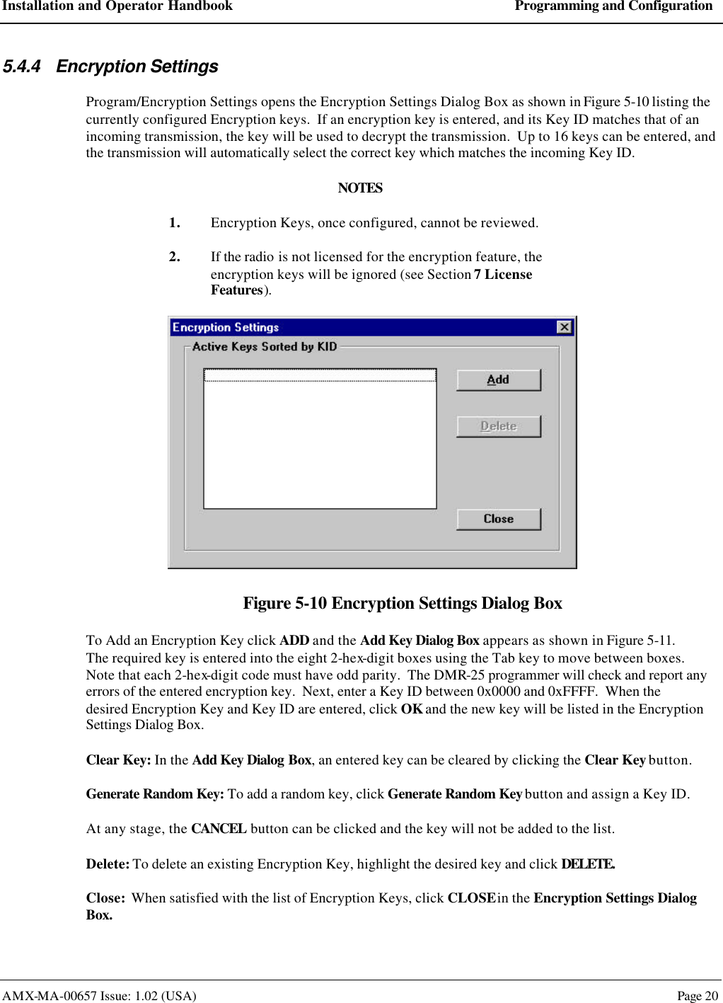 Installation and Operator Handbook Programming and Configuration AMX-MA-00657 Issue: 1.02 (USA)  Page 20 5.4.4 Encryption Settings Program/Encryption Settings opens the Encryption Settings Dialog Box as shown in Figure 5-10 listing the currently configured Encryption keys.  If an encryption key is entered, and its Key ID matches that of an incoming transmission, the key will be used to decrypt the transmission.  Up to 16 keys can be entered, and the transmission will automatically select the correct key which matches the incoming Key ID. NOTES 1. Encryption Keys, once configured, cannot be reviewed. 2. If the radio is not licensed for the encryption feature, the encryption keys will be ignored (see Section 7 License Features).  Figure 5-10 Encryption Settings Dialog Box To Add an Encryption Key click ADD and the Add Key Dialog Box appears as shown in Figure 5-11.  The required key is entered into the eight 2-hex-digit boxes using the Tab key to move between boxes.  Note that each 2-hex-digit code must have odd parity.  The DMR-25 programmer will check and report any errors of the entered encryption key.  Next, enter a Key ID between 0x0000 and 0xFFFF.  When the desired Encryption Key and Key ID are entered, click OK and the new key will be listed in the Encryption Settings Dialog Box. Clear Key: In the Add Key Dialog Box, an entered key can be cleared by clicking the Clear Key button. Generate Random Key: To add a random key, click Generate Random Key button and assign a Key ID. At any stage, the CANCEL button can be clicked and the key will not be added to the list. Delete: To delete an existing Encryption Key, highlight the desired key and click DELETE. Close:  When satisfied with the list of Encryption Keys, click CLOSE in the Encryption Settings Dialog Box. 
