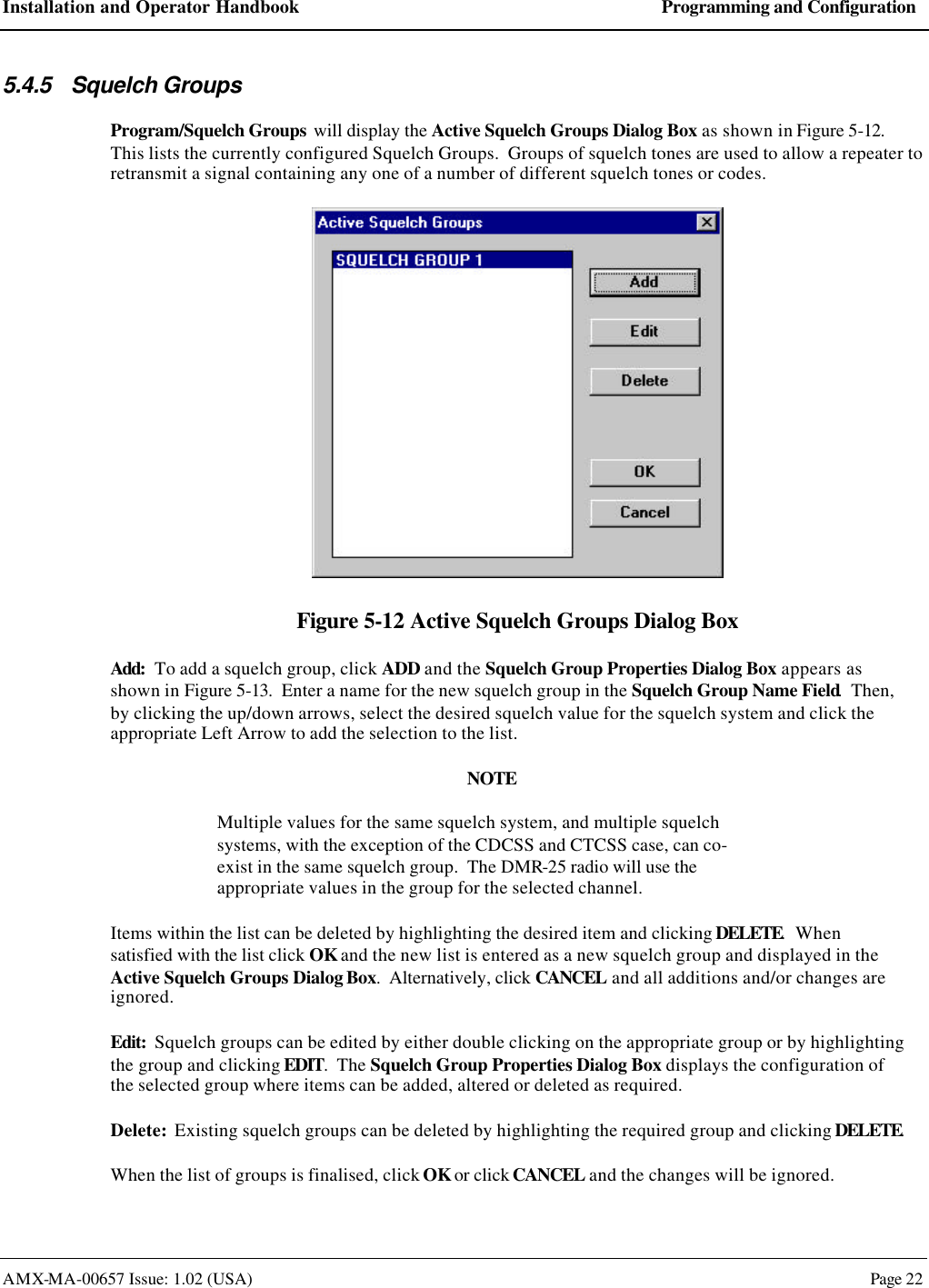 Installation and Operator Handbook Programming and Configuration AMX-MA-00657 Issue: 1.02 (USA)  Page 22 5.4.5 Squelch Groups Program/Squelch Groups will display the Active Squelch Groups Dialog Box as shown in Figure 5-12.  This lists the currently configured Squelch Groups.  Groups of squelch tones are used to allow a repeater to retransmit a signal containing any one of a number of different squelch tones or codes.  Figure 5-12 Active Squelch Groups Dialog Box Add:  To add a squelch group, click ADD and the Squelch Group Properties Dialog Box appears as shown in Figure 5-13.  Enter a name for the new squelch group in the Squelch Group Name Field.  Then, by clicking the up/down arrows, select the desired squelch value for the squelch system and click the appropriate Left Arrow to add the selection to the list. NOTE Multiple values for the same squelch system, and multiple squelch systems, with the exception of the CDCSS and CTCSS case, can co-exist in the same squelch group.  The DMR-25 radio will use the appropriate values in the group for the selected channel. Items within the list can be deleted by highlighting the desired item and clicking DELETE.  When satisfied with the list click OK and the new list is entered as a new squelch group and displayed in the Active Squelch Groups Dialog Box.  Alternatively, click CANCEL and all additions and/or changes are ignored. Edit:  Squelch groups can be edited by either double clicking on the appropriate group or by highlighting the group and clicking EDIT.  The Squelch Group Properties Dialog Box displays the configuration of the selected group where items can be added, altered or deleted as required. Delete:  Existing squelch groups can be deleted by highlighting the required group and clicking DELETE. When the list of groups is finalised, click OK or click CANCEL and the changes will be ignored. 