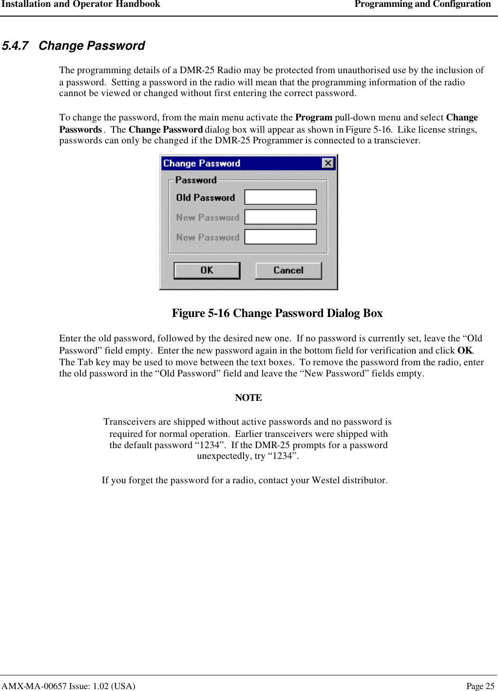 Installation and Operator Handbook Programming and Configuration AMX-MA-00657 Issue: 1.02 (USA)  Page 25 5.4.7 Change Password The programming details of a DMR-25 Radio may be protected from unauthorised use by the inclusion of a password.  Setting a password in the radio will mean that the programming information of the radio cannot be viewed or changed without first entering the correct password. To change the password, from the main menu activate the Program pull-down menu and select Change Passwords.  The Change Password dialog box will appear as shown in Figure 5-16.  Like license strings, passwords can only be changed if the DMR-25 Programmer is connected to a transciever.  Figure 5-16 Change Password Dialog Box Enter the old password, followed by the desired new one.  If no password is currently set, leave the &ldquo;Old Password&rdquo; field empty.  Enter the new password again in the bottom field for verification and click OK. The Tab key may be used to move between the text boxes.  To remove the password from the radio, enter the old password in the &ldquo;Old Password&rdquo; field and leave the &ldquo;New Password&rdquo; fields empty. NOTE Transceivers are shipped without active passwords and no password is  required for normal operation.  Earlier transceivers were shipped with the default password &ldquo;1234&rdquo;.  If the DMR-25 prompts for a password unexpectedly, try &ldquo;1234&rdquo;. If you forget the password for a radio, contact your Westel distributor. 