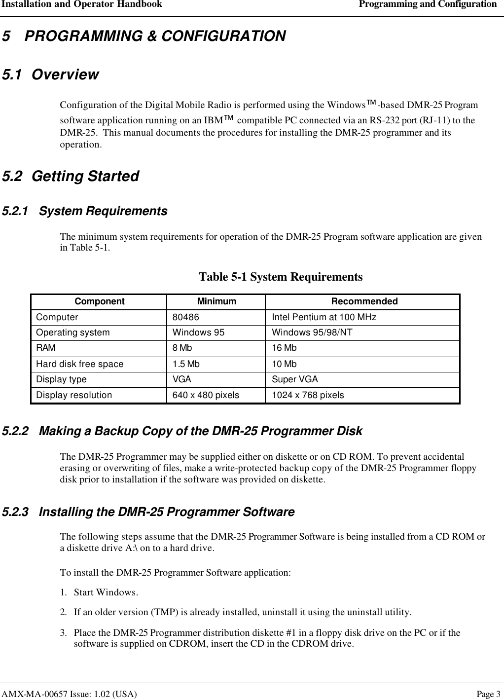 Installation and Operator Handbook Programming and Configuration AMX-MA-00657 Issue: 1.02 (USA)  Page 3 5 PROGRAMMING &amp; CONFIGURATION 5.1 Overview Configuration of the Digital Mobile Radio is performed using the Windows-based DMR-25 Program software application running on an IBM compatible PC connected via an RS-232 port (RJ-11) to the DMR-25.  This manual documents the procedures for installing the DMR-25 programmer and its operation. 5.2 Getting Started 5.2.1 System Requirements The minimum system requirements for operation of the DMR-25 Program software application are given in Table 5-1. Table 5-1 System Requirements Component Minimum Recommended Computer 80486 Intel Pentium at 100 MHz Operating system Windows 95 Windows 95/98/NT RAM 8 Mb 16 Mb Hard disk free space 1.5 Mb 10 Mb Display type VGA Super VGA Display resolution 640 x 480 pixels 1024 x 768 pixels  5.2.2 Making a Backup Copy of the DMR-25 Programmer Disk The DMR-25 Programmer may be supplied either on diskette or on CD ROM. To prevent accidental erasing or overwriting of files, make a write-protected backup copy of the DMR-25 Programmer floppy disk prior to installation if the software was provided on diskette. 5.2.3 Installing the DMR-25 Programmer Software The following steps assume that the DMR-25 Programmer Software is being installed from a CD ROM or a diskette drive A:\ on to a hard drive. To install the DMR-25 Programmer Software application: 1. Start Windows. 2. If an older version (TMP) is already installed, uninstall it using the uninstall utility. 3. Place the DMR-25 Programmer distribution diskette #1 in a floppy disk drive on the PC or if the software is supplied on CDROM, insert the CD in the CDROM drive. 