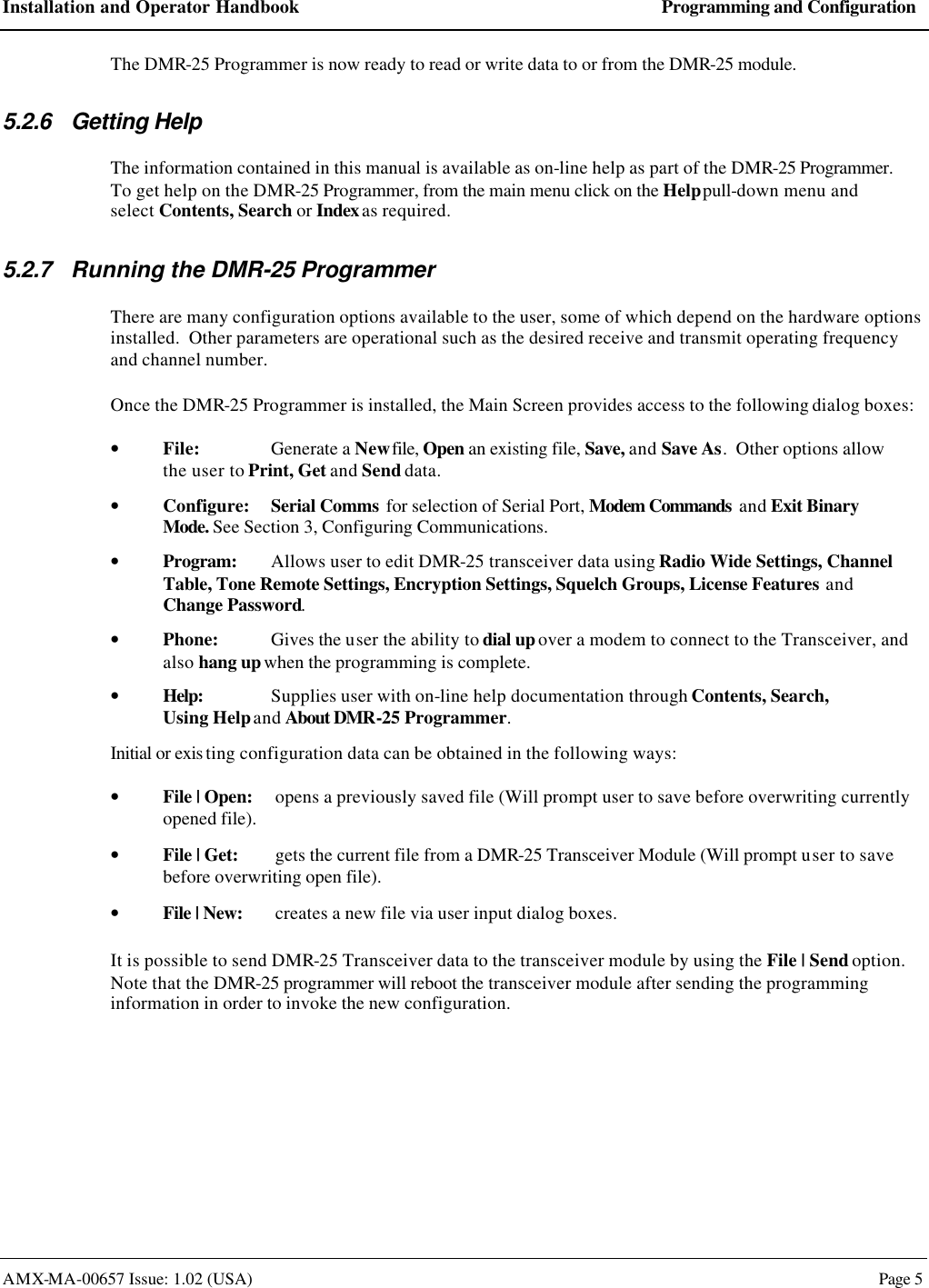 Installation and Operator Handbook Programming and Configuration AMX-MA-00657 Issue: 1.02 (USA)  Page 5 The DMR-25 Programmer is now ready to read or write data to or from the DMR-25 module. 5.2.6 Getting Help The information contained in this manual is available as on-line help as part of the DMR-25 Programmer.  To get help on the DMR-25 Programmer, from the main menu click on the Help pull-down menu and select Contents, Search or Index as required. 5.2.7 Running the DMR-25 Programmer There are many configuration options available to the user, some of which depend on the hardware options installed.  Other parameters are operational such as the desired receive and transmit operating frequency and channel number. Once the DMR-25 Programmer is installed, the Main Screen provides access to the following dialog boxes: &bull; File: Generate a New file, Open an existing file, Save, and Save As.  Other options allow the user to Print, Get and Send data. &bull; Configure: Serial Comms for selection of Serial Port, Modem Commands and Exit Binary Mode. See Section 3, Configuring Communications. &bull; Program: Allows user to edit DMR-25 transceiver data using Radio Wide Settings, Channel Table, Tone Remote Settings, Encryption Settings, Squelch Groups, License Features and Change Password. &bull; Phone: Gives the user the ability to dial up over a modem to connect to the Transceiver, and also hang up when the programming is complete. &bull; Help: Supplies user with on-line help documentation through Contents, Search,  Using Help and About DMR-25 Programmer. Initial or exis ting configuration data can be obtained in the following ways: &bull; File | Open: opens a previously saved file (Will prompt user to save before overwriting currently opened file). &bull; File | Get: gets the current file from a DMR-25 Transceiver Module (Will prompt user to save before overwriting open file). &bull; File | New: creates a new file via user input dialog boxes. It is possible to send DMR-25 Transceiver data to the transceiver module by using the File | Send option.  Note that the DMR-25 programmer will reboot the transceiver module after sending the programming information in order to invoke the new configuration. 
