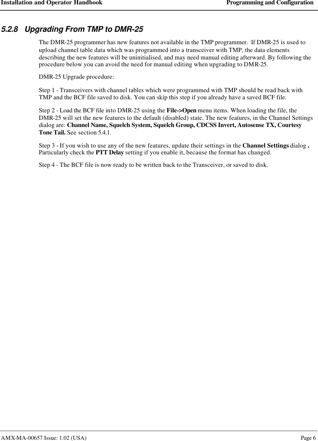 Installation and Operator Handbook Programming and Configuration AMX-MA-00657 Issue: 1.02 (USA)  Page 6 5.2.8 Upgrading From TMP to DMR-25 The DMR-25 programmer has new features not available in the TMP programmer.  If DMR-25 is used to upload channel table data which was programmed into a transceiver with TMP, the data elements describing the new features will be uninitialised, and may need manual editing afterward. By following the procedure below you can avoid the need for manual editing when upgrading to DMR-25. DMR-25 Upgrade procedure: Step 1 - Transceivers with channel tables which were programmed with TMP should be read back with TMP and the BCF file saved to disk. You can skip this step if you already have a saved BCF file. Step 2 - Load the BCF file into DMR-25 using the File->Open menu items. When loading the file, the DMR-25 will set the new features to the default (disabled) state. The new features, in the Channel Settings dialog are: Channel Name, Squelch System, Squelch Group, CDCSS Invert, Autosense TX, Courtesy Tone Tail. See section 5.4.1. Step 3 - If you wish to use any of the new features, update their settings in the Channel Settings dialog .  Particularly check the PTT Delay setting if you enable it, because the format has changed. Step 4 - The BCF file is now ready to be written back to the Transceiver, or saved to disk.  
