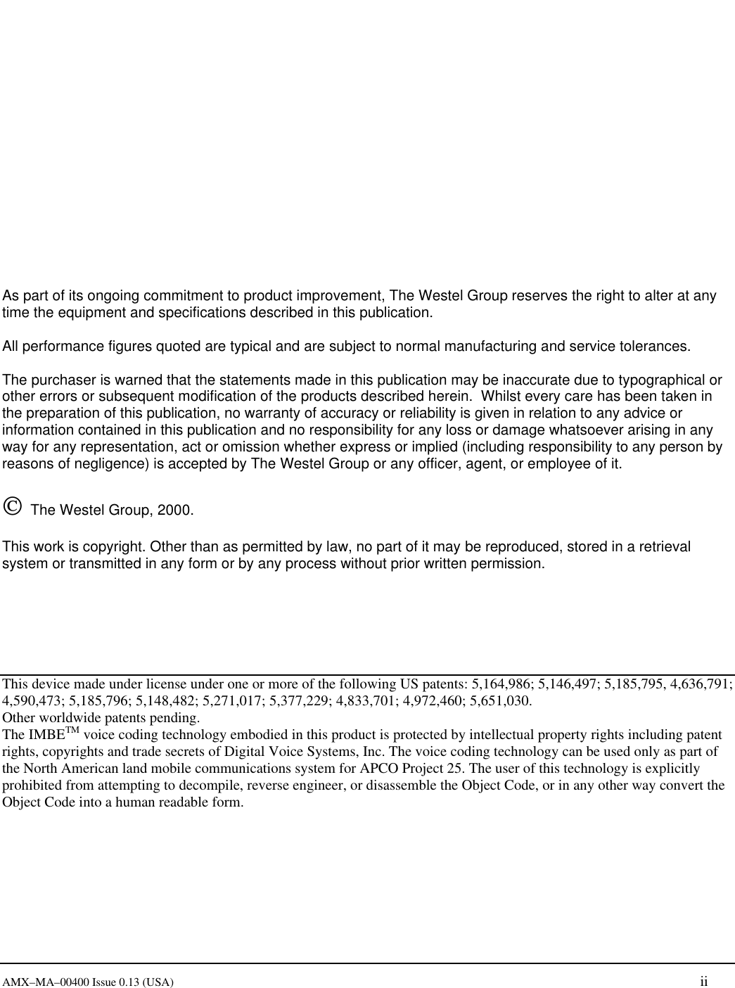       AMX&ndash;MA&ndash;00400 Issue 0.13 (USA) ii                 As part of its ongoing commitment to product improvement, The Westel Group reserves the right to alter at any time the equipment and specifications described in this publication.  All performance figures quoted are typical and are subject to normal manufacturing and service tolerances.  The purchaser is warned that the statements made in this publication may be inaccurate due to typographical or other errors or subsequent modification of the products described herein.  Whilst every care has been taken in the preparation of this publication, no warranty of accuracy or reliability is given in relation to any advice or information contained in this publication and no responsibility for any loss or damage whatsoever arising in any way for any representation, act or omission whether express or implied (including responsibility to any person by reasons of negligence) is accepted by The Westel Group or any officer, agent, or employee of it.     The Westel Group, 2000.    This work is copyright. Other than as permitted by law, no part of it may be reproduced, stored in a retrieval system or transmitted in any form or by any process without prior written permission.       This device made under license under one or more of the following US patents: 5,164,986; 5,146,497; 5,185,795, 4,636,791; 4,590,473; 5,185,796; 5,148,482; 5,271,017; 5,377,229; 4,833,701; 4,972,460; 5,651,030. Other worldwide patents pending. The IMBETM voice coding technology embodied in this product is protected by intellectual property rights including patent rights, copyrights and trade secrets of Digital Voice Systems, Inc. The voice coding technology can be used only as part of the North American land mobile communications system for APCO Project 25. The user of this technology is explicitly prohibited from attempting to decompile, reverse engineer, or disassemble the Object Code, or in any other way convert the Object Code into a human readable form. 