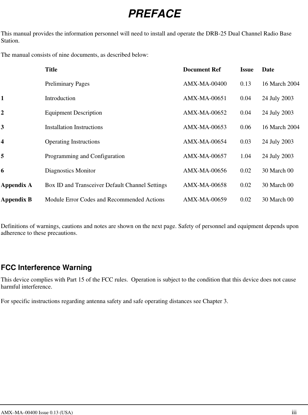       AMX&ndash;MA&ndash;00400 Issue 0.13 (USA) iii PREFACE This manual provides the information personnel will need to install and operate the DRB-25 Dual Channel Radio Base Station. The manual consists of nine documents, as described below:  Title Document Ref Issue Date  Preliminary Pages AMX-MA-00400 0.13 16 March 2004 1 Introduction AMX-MA-00651 0.04 24 July 2003 2 Equipment Description AMX-MA-00652 0.04 24 July 2003 3 Installation Instructions AMX-MA-00653 0.06 16 March 2004 4 Operating Instructions AMX-MA-00654 0.03 24 July 2003 5 Programming and Configuration AMX-MA-00657 1.04 24 July 2003 6 Diagnostics Monitor  AMX-MA-00656 0.02 30 March 00 Appendix A   Box ID and Transceiver Default Channel Settings AMX-MA-00658 0.02 30 March 00 Appendix B   Module Error Codes and Recommended Actions AMX-MA-00659 0.02 30 March 00    Definitions of warnings, cautions and notes are shown on the next page. Safety of personnel and equipment depends upon adherence to these precautions.  FCC Interference Warning This device complies with Part 15 of the FCC rules.  Operation is subject to the condition that this device does not cause harmful interference.   For specific instructions regarding antenna safety and safe operating distances see Chapter 3.    