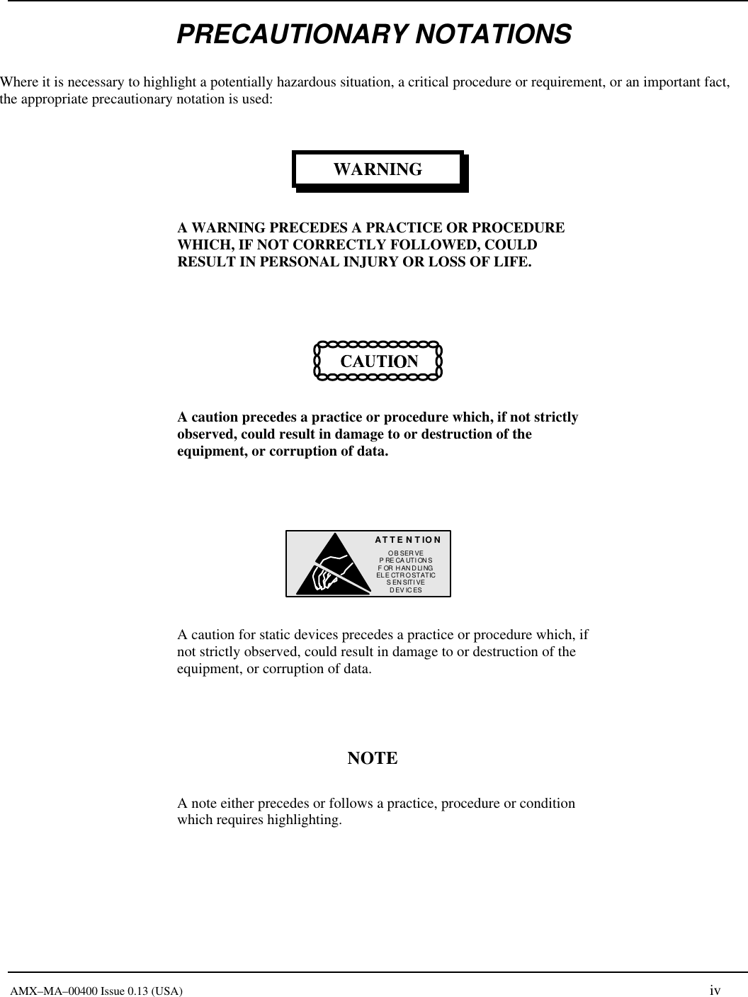       AMX&ndash;MA&ndash;00400 Issue 0.13 (USA) iv PRECAUTIONARY NOTATIONS Where it is necessary to highlight a potentially hazardous situation, a critical procedure or requirement, or an important fact, the appropriate precautionary notation is used: WARNING A WARNING PRECEDES A PRACTICE OR PROCEDURE WHICH, IF NOT CORRECTLY FOLLOWED, COULD RESULT IN PERSONAL INJURY OR LOSS OF LIFE.   A caution precedes a practice or procedure which, if not strictly observed, could result in damage to or destruction of the equipment, or corruption of data.  AT T ENTIONOB SERVEPRECAUTIONSFOR HAN D LINGELECTROSTATICS ENSITIVEDEV ICES  A caution for static devices precedes a practice or procedure which, if not strictly observed, could result in damage to or destruction of the equipment, or corruption of data.  NOTE A note either precedes or follows a practice, procedure or condition which requires highlighting. 