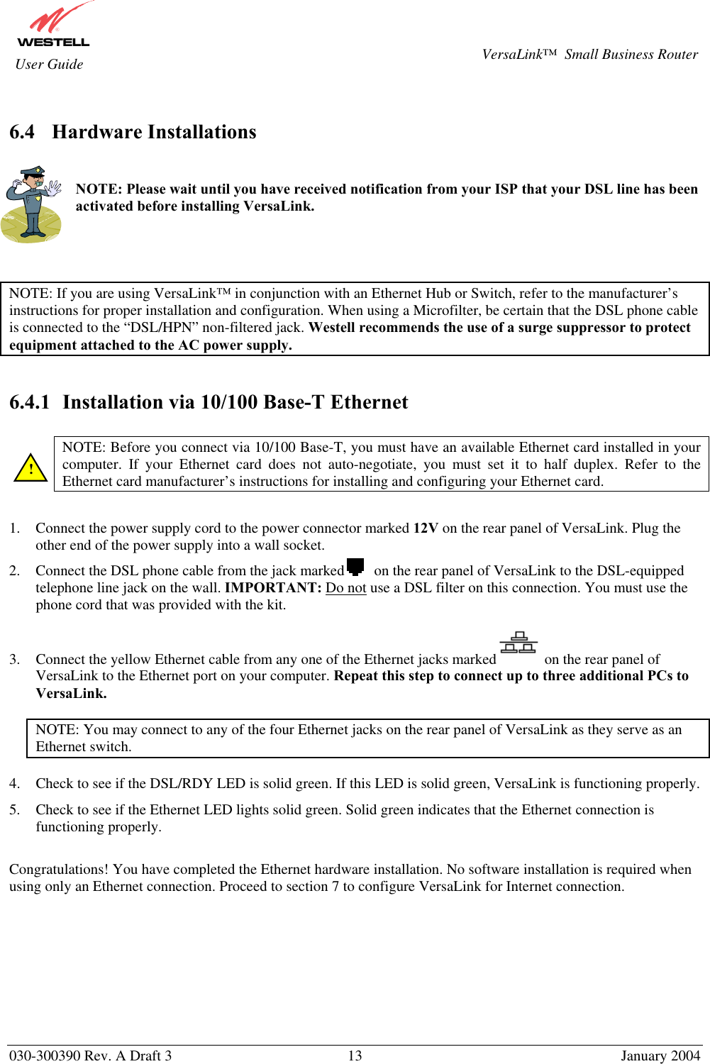       030-300390 Rev. A Draft 3  13  January 2004  VersaLink™  Small Business Router  User Guide  6.4 Hardware Installations   NOTE: Please wait until you have received notification from your ISP that your DSL line has been activated before installing VersaLink.     NOTE: If you are using VersaLink™ in conjunction with an Ethernet Hub or Switch, refer to the manufacturer’s instructions for proper installation and configuration. When using a Microfilter, be certain that the DSL phone cable is connected to the “DSL/HPN” non-filtered jack. Westell recommends the use of a surge suppressor to protect equipment attached to the AC power supply.   6.4.1  Installation via 10/100 Base-T Ethernet   NOTE: Before you connect via 10/100 Base-T, you must have an available Ethernet card installed in your computer. If your Ethernet card does not auto-negotiate, you must set it to half duplex. Refer to the Ethernet card manufacturer’s instructions for installing and configuring your Ethernet card.   1.  Connect the power supply cord to the power connector marked 12V on the rear panel of VersaLink. Plug the other end of the power supply into a wall socket. 2.  Connect the DSL phone cable from the jack marked        on the rear panel of VersaLink to the DSL-equipped telephone line jack on the wall. IMPORTANT: Do not use a DSL filter on this connection. You must use the phone cord that was provided with the kit. 3.  Connect the yellow Ethernet cable from any one of the Ethernet jacks marked on the rear panel of VersaLink to the Ethernet port on your computer. Repeat this step to connect up to three additional PCs to VersaLink.  NOTE: You may connect to any of the four Ethernet jacks on the rear panel of VersaLink as they serve as an Ethernet switch.  4.  Check to see if the DSL/RDY LED is solid green. If this LED is solid green, VersaLink is functioning properly. 5.  Check to see if the Ethernet LED lights solid green. Solid green indicates that the Ethernet connection is functioning properly.  Congratulations! You have completed the Ethernet hardware installation. No software installation is required when using only an Ethernet connection. Proceed to section 7 to configure VersaLink for Internet connection.         ! 