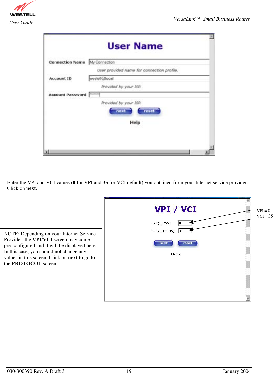       030-300390 Rev. A Draft 3  19  January 2004  VersaLink™  Small Business Router  User Guide      Enter the VPI and VCI values (0 for VPI and 35 for VCI default) you obtained from your Internet service provider. Click on next.                  NOTE: Depending on your Internet Service Provider, the VPI/VCI screen may come pre-configured and it will be displayed here. In this case, you should not change any values in this screen. Click on next to go to the PROTOCOL screen. VPI = 0 VCI = 35