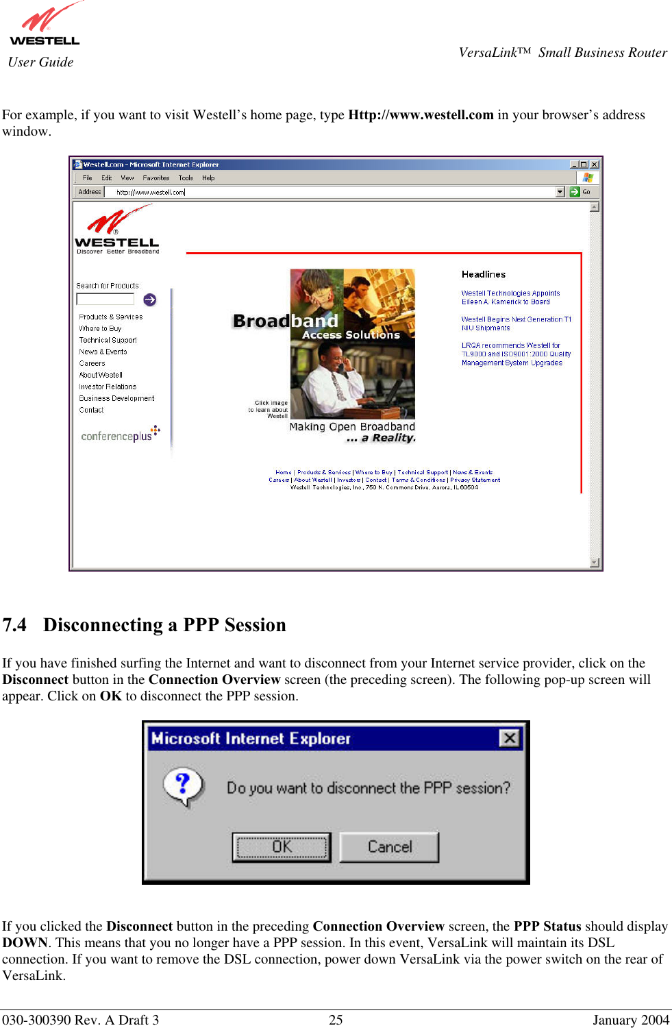       030-300390 Rev. A Draft 3  25  January 2004  VersaLink™  Small Business Router  User Guide  For example, if you want to visit Westell’s home page, type Http://www.westell.com in your browser’s address window.     7.4  Disconnecting a PPP Session  If you have finished surfing the Internet and want to disconnect from your Internet service provider, click on the Disconnect button in the Connection Overview screen (the preceding screen). The following pop-up screen will appear. Click on OK to disconnect the PPP session.     If you clicked the Disconnect button in the preceding Connection Overview screen, the PPP Status should display DOWN. This means that you no longer have a PPP session. In this event, VersaLink will maintain its DSL connection. If you want to remove the DSL connection, power down VersaLink via the power switch on the rear of VersaLink.   