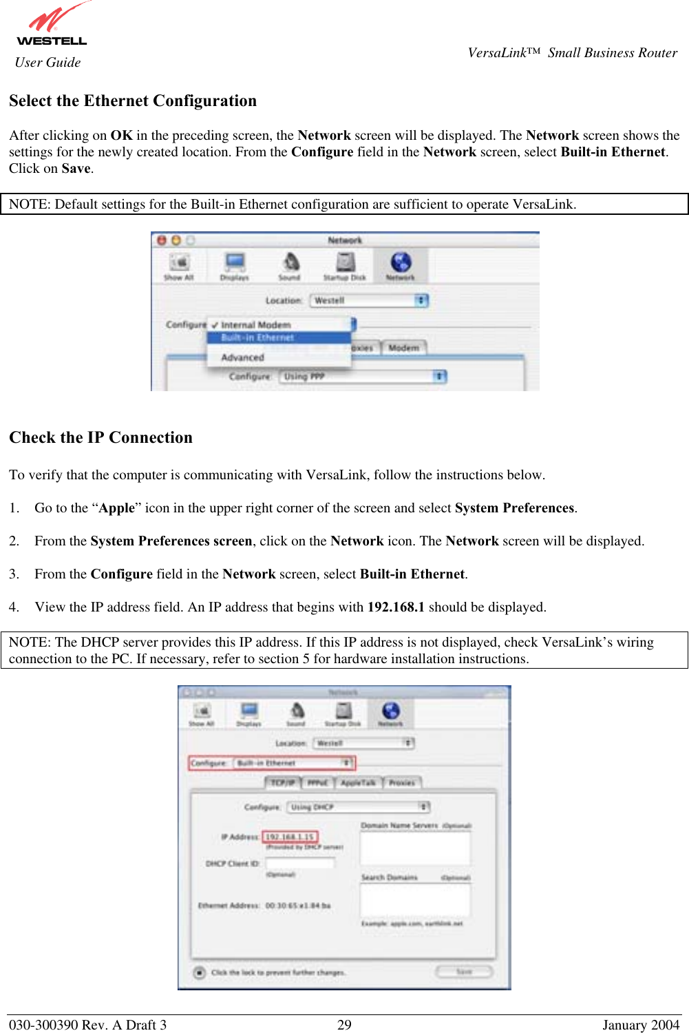       030-300390 Rev. A Draft 3  29  January 2004  VersaLink™  Small Business Router  User Guide Select the Ethernet Configuration  After clicking on OK in the preceding screen, the Network screen will be displayed. The Network screen shows the settings for the newly created location. From the Configure field in the Network screen, select Built-in Ethernet. Click on Save.  NOTE: Default settings for the Built-in Ethernet configuration are sufficient to operate VersaLink.      Check the IP Connection  To verify that the computer is communicating with VersaLink, follow the instructions below.  1.  Go to the “Apple” icon in the upper right corner of the screen and select System Preferences.  2. From the System Preferences screen, click on the Network icon. The Network screen will be displayed.  3. From the Configure field in the Network screen, select Built-in Ethernet.  4.  View the IP address field. An IP address that begins with 192.168.1 should be displayed.  NOTE: The DHCP server provides this IP address. If this IP address is not displayed, check VersaLink’s wiring connection to the PC. If necessary, refer to section 5 for hardware installation instructions.    