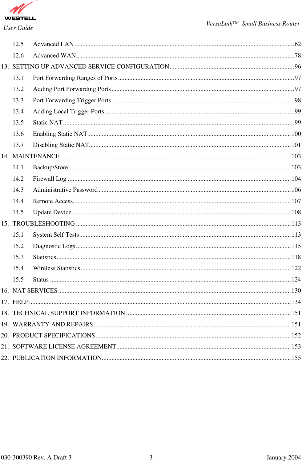       030-300390 Rev. A Draft 3  3  January 2004  VersaLink™  Small Business Router  User Guide 12.5 Advanced LAN........................................................................................................................................62 12.6 Advanced WAN.......................................................................................................................................78 13. SETTING UP ADVANCED SERVICE CONFIGURATION.............................................................................96 13.1 Port Forwarding Ranges of Ports.............................................................................................................97 13.2 Adding Port Forwarding Ports.................................................................................................................97 13.3 Port Forwarding Trigger Ports.................................................................................................................98 13.4 Adding Local Trigger Ports.....................................................................................................................99 13.5 Static NAT...............................................................................................................................................99 13.6 Enabling Static NAT..............................................................................................................................100 13.7 Disabling Static NAT.............................................................................................................................101 14. MAINTENANCE...............................................................................................................................................103 14.1 Backup/Store..........................................................................................................................................103 14.2 Firewall Log ..........................................................................................................................................104 14.3 Administrative Password.......................................................................................................................106 14.4 Remote Access.......................................................................................................................................107 14.5 Update Device .......................................................................................................................................108 15. TROUBLESHOOTING .....................................................................................................................................113 15.1 System Self Tests...................................................................................................................................113 15.2 Diagnostic Logs.....................................................................................................................................115 15.3 Statistics.................................................................................................................................................118 15.4 Wireless Statistics..................................................................................................................................122 15.5 Status .....................................................................................................................................................124 16. NAT SERVICES................................................................................................................................................130 17. HELP..................................................................................................................................................................134 18. TECHNICAL SUPPORT INFORMATION......................................................................................................151 19. WARRANTY AND REPAIRS..........................................................................................................................151 20. PRODUCT SPECIFICATIONS.........................................................................................................................152 21. SOFTWARE LICENSE AGREEMENT............................................................................................................153 22. PUBLICATION INFORMATION.....................................................................................................................155  