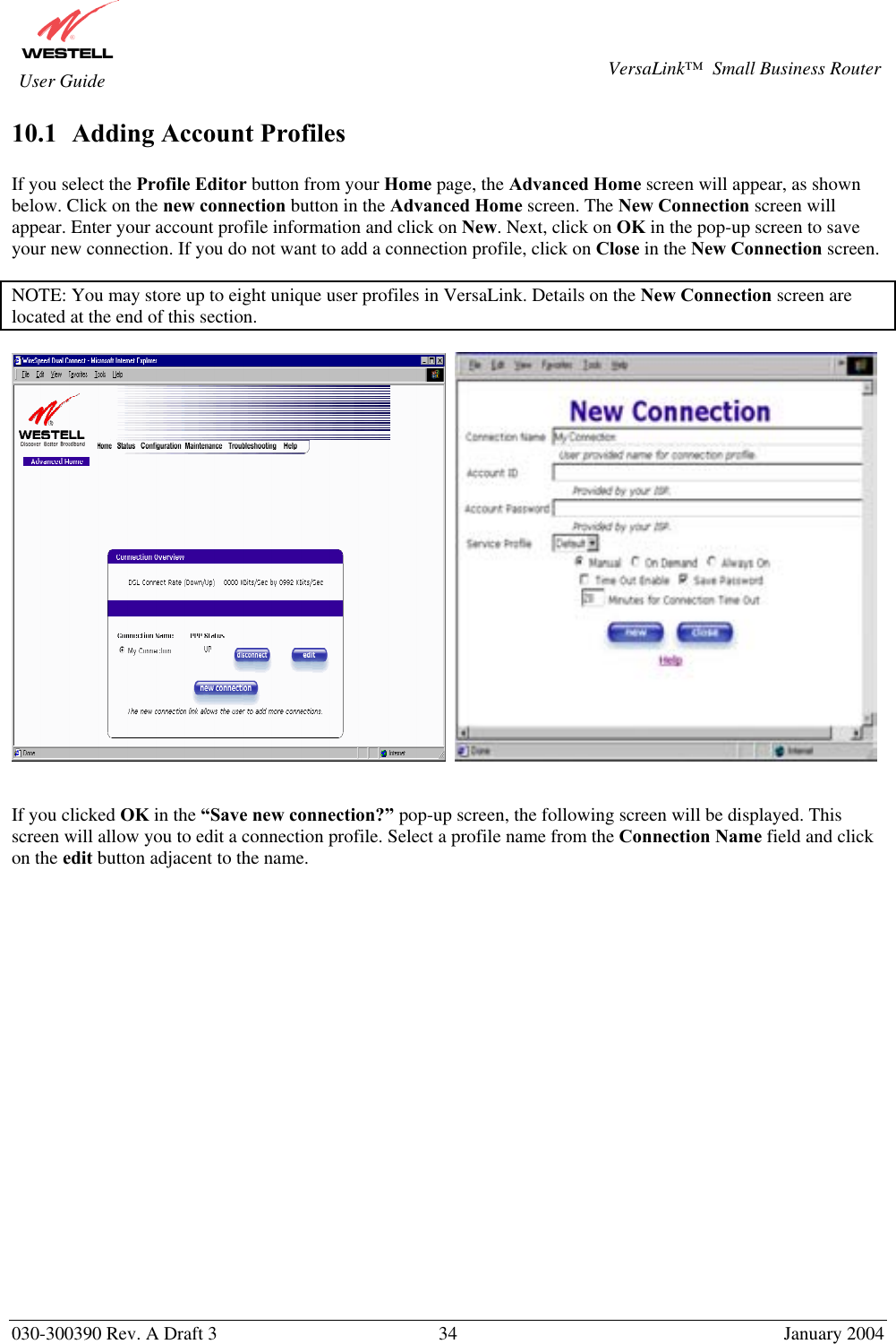       030-300390 Rev. A Draft 3  34  January 2004  VersaLink™  Small Business Router  User Guide 10.1  Adding Account Profiles  If you select the Profile Editor button from your Home page, the Advanced Home screen will appear, as shown below. Click on the new connection button in the Advanced Home screen. The New Connection screen will appear. Enter your account profile information and click on New. Next, click on OK in the pop-up screen to save your new connection. If you do not want to add a connection profile, click on Close in the New Connection screen.   NOTE: You may store up to eight unique user profiles in VersaLink. Details on the New Connection screen are located at the end of this section.        If you clicked OK in the “Save new connection?” pop-up screen, the following screen will be displayed. This screen will allow you to edit a connection profile. Select a profile name from the Connection Name field and click on the edit button adjacent to the name.  