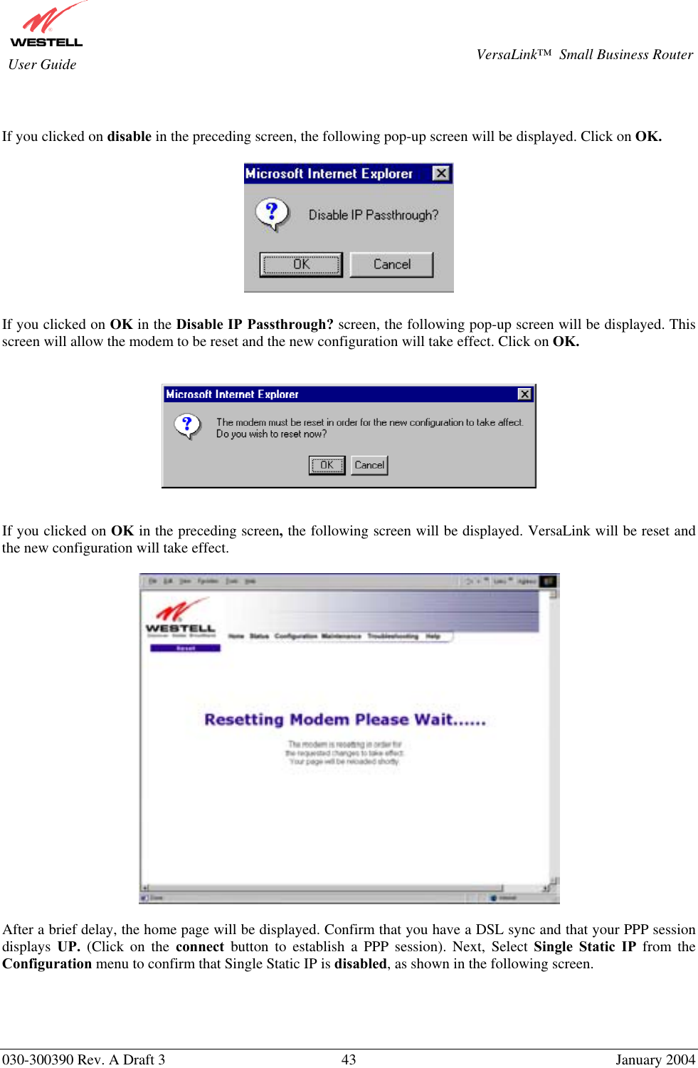       030-300390 Rev. A Draft 3  43  January 2004  VersaLink™  Small Business Router  User Guide   If you clicked on disable in the preceding screen, the following pop-up screen will be displayed. Click on OK.    If you clicked on OK in the Disable IP Passthrough? screen, the following pop-up screen will be displayed. This screen will allow the modem to be reset and the new configuration will take effect. Click on OK.      If you clicked on OK in the preceding screen, the following screen will be displayed. VersaLink will be reset and the new configuration will take effect.     After a brief delay, the home page will be displayed. Confirm that you have a DSL sync and that your PPP session displays  UP.  (Click on the connect button to establish a PPP session). Next, Select Single Static IP from the Configuration menu to confirm that Single Static IP is disabled, as shown in the following screen.     