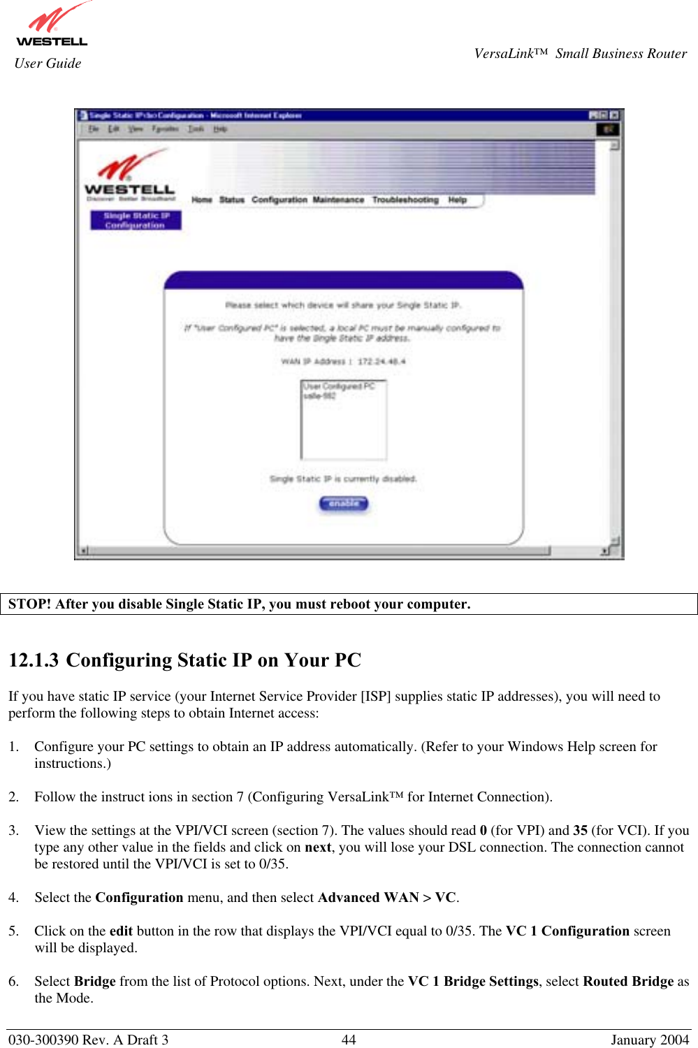       030-300390 Rev. A Draft 3  44  January 2004  VersaLink™  Small Business Router  User Guide     STOP! After you disable Single Static IP, you must reboot your computer.   12.1.3  Configuring Static IP on Your PC  If you have static IP service (your Internet Service Provider [ISP] supplies static IP addresses), you will need to perform the following steps to obtain Internet access:  1.  Configure your PC settings to obtain an IP address automatically. (Refer to your Windows Help screen for instructions.)  2.  Follow the instruct ions in section 7 (Configuring VersaLink™ for Internet Connection).  3.  View the settings at the VPI/VCI screen (section 7). The values should read 0 (for VPI) and 35 (for VCI). If you type any other value in the fields and click on next, you will lose your DSL connection. The connection cannot be restored until the VPI/VCI is set to 0/35.  4. Select the Configuration menu, and then select Advanced WAN &gt; VC.  5.  Click on the edit button in the row that displays the VPI/VCI equal to 0/35. The VC 1 Configuration screen will be displayed.  6. Select Bridge from the list of Protocol options. Next, under the VC 1 Bridge Settings, select Routed Bridge as the Mode.   