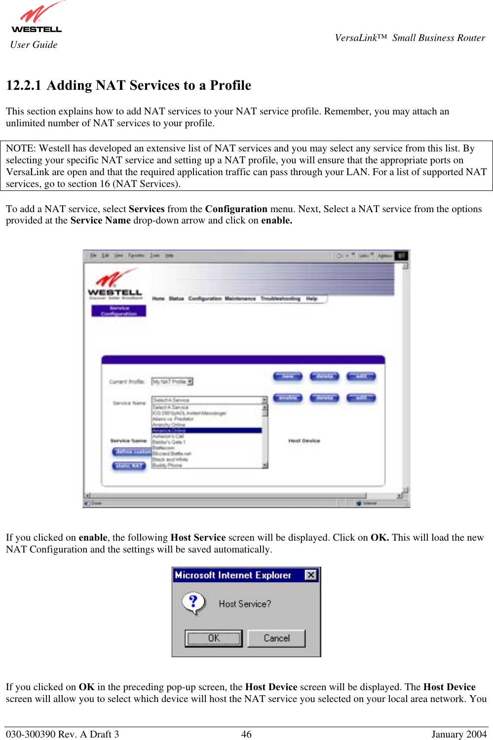       030-300390 Rev. A Draft 3  46  January 2004  VersaLink™  Small Business Router  User Guide  12.2.1  Adding NAT Services to a Profile  This section explains how to add NAT services to your NAT service profile. Remember, you may attach an unlimited number of NAT services to your profile.   NOTE: Westell has developed an extensive list of NAT services and you may select any service from this list. By selecting your specific NAT service and setting up a NAT profile, you will ensure that the appropriate ports on VersaLink are open and that the required application traffic can pass through your LAN. For a list of supported NAT services, go to section 16 (NAT Services).  To add a NAT service, select Services from the Configuration menu. Next, Select a NAT service from the options provided at the Service Name drop-down arrow and click on enable.       If you clicked on enable, the following Host Service screen will be displayed. Click on OK. This will load the new NAT Configuration and the settings will be saved automatically.            If you clicked on OK in the preceding pop-up screen, the Host Device screen will be displayed. The Host Device screen will allow you to select which device will host the NAT service you selected on your local area network. You 