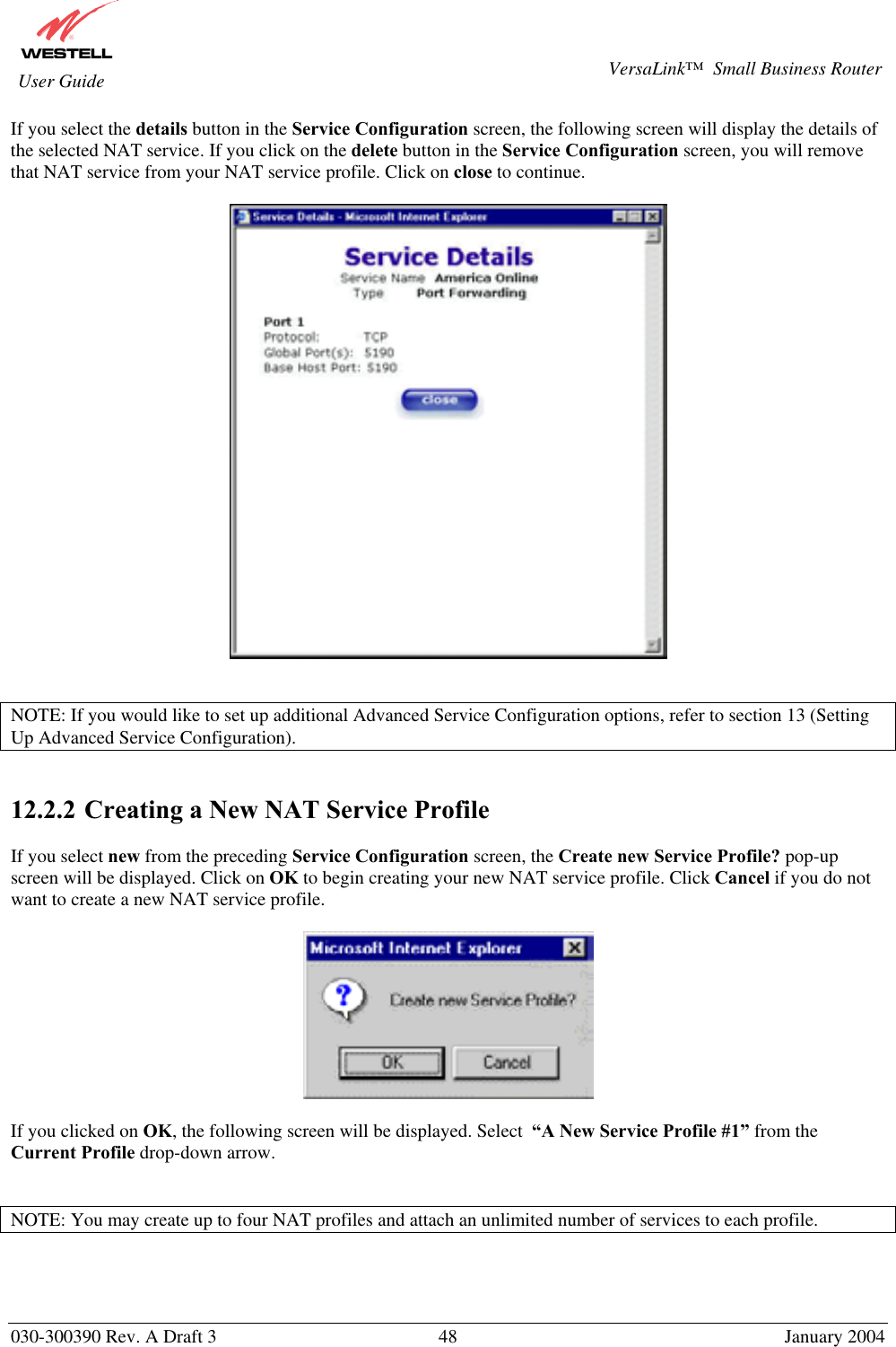       030-300390 Rev. A Draft 3  48  January 2004  VersaLink™  Small Business Router  User Guide If you select the details button in the Service Configuration screen, the following screen will display the details of the selected NAT service. If you click on the delete button in the Service Configuration screen, you will remove that NAT service from your NAT service profile. Click on close to continue.     NOTE: If you would like to set up additional Advanced Service Configuration options, refer to section 13 (Setting Up Advanced Service Configuration).   12.2.2  Creating a New NAT Service Profile  If you select new from the preceding Service Configuration screen, the Create new Service Profile? pop-up screen will be displayed. Click on OK to begin creating your new NAT service profile. Click Cancel if you do not want to create a new NAT service profile.    If you clicked on OK, the following screen will be displayed. Select  “A New Service Profile #1” from the Current Profile drop-down arrow.    NOTE: You may create up to four NAT profiles and attach an unlimited number of services to each profile.   