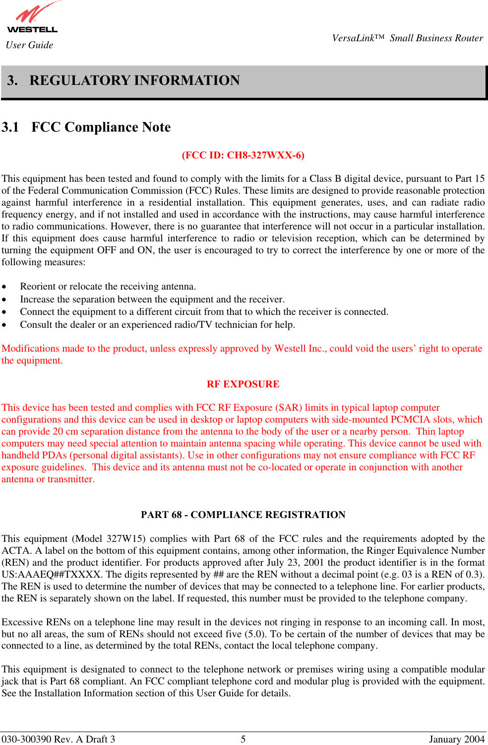       030-300390 Rev. A Draft 3  5  January 2004  VersaLink™  Small Business Router  User Guide 3.  REGULATORY INFORMATION   3.1  FCC Compliance Note  (FCC ID: CH8-327WXX-6)  This equipment has been tested and found to comply with the limits for a Class B digital device, pursuant to Part 15 of the Federal Communication Commission (FCC) Rules. These limits are designed to provide reasonable protection against harmful interference in a residential installation. This equipment generates, uses, and can radiate radio frequency energy, and if not installed and used in accordance with the instructions, may cause harmful interference to radio communications. However, there is no guarantee that interference will not occur in a particular installation. If this equipment does cause harmful interference to radio or television reception, which can be determined by turning the equipment OFF and ON, the user is encouraged to try to correct the interference by one or more of the following measures:  •  Reorient or relocate the receiving antenna. •  Increase the separation between the equipment and the receiver. •  Connect the equipment to a different circuit from that to which the receiver is connected. •  Consult the dealer or an experienced radio/TV technician for help.  Modifications made to the product, unless expressly approved by Westell Inc., could void the users’ right to operate the equipment.  RF EXPOSURE  This device has been tested and complies with FCC RF Exposure (SAR) limits in typical laptop computer configurations and this device can be used in desktop or laptop computers with side-mounted PCMCIA slots, which can provide 20 cm separation distance from the antenna to the body of the user or a nearby person.  Thin laptop computers may need special attention to maintain antenna spacing while operating. This device cannot be used with handheld PDAs (personal digital assistants). Use in other configurations may not ensure compliance with FCC RF exposure guidelines.  This device and its antenna must not be co-located or operate in conjunction with another antenna or transmitter.   PART 68 - COMPLIANCE REGISTRATION  This equipment (Model 327W15) complies with Part 68 of the FCC rules and the requirements adopted by the ACTA. A label on the bottom of this equipment contains, among other information, the Ringer Equivalence Number (REN) and the product identifier. For products approved after July 23, 2001 the product identifier is in the format US:AAAEQ##TXXXX. The digits represented by ## are the REN without a decimal point (e.g. 03 is a REN of 0.3). The REN is used to determine the number of devices that may be connected to a telephone line. For earlier products, the REN is separately shown on the label. If requested, this number must be provided to the telephone company.  Excessive RENs on a telephone line may result in the devices not ringing in response to an incoming call. In most, but no all areas, the sum of RENs should not exceed five (5.0). To be certain of the number of devices that may be connected to a line, as determined by the total RENs, contact the local telephone company.  This equipment is designated to connect to the telephone network or premises wiring using a compatible modular jack that is Part 68 compliant. An FCC compliant telephone cord and modular plug is provided with the equipment. See the Installation Information section of this User Guide for details.   