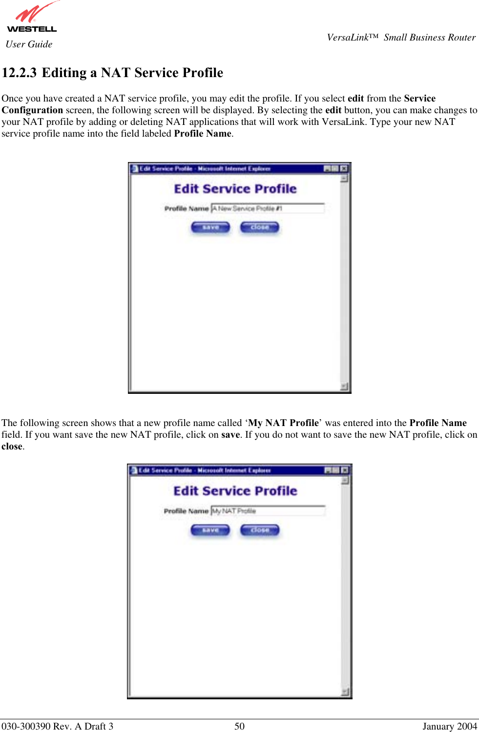       030-300390 Rev. A Draft 3  50  January 2004  VersaLink™  Small Business Router  User Guide 12.2.3  Editing a NAT Service Profile  Once you have created a NAT service profile, you may edit the profile. If you select edit from the Service Configuration screen, the following screen will be displayed. By selecting the edit button, you can make changes to your NAT profile by adding or deleting NAT applications that will work with VersaLink. Type your new NAT service profile name into the field labeled Profile Name.       The following screen shows that a new profile name called ‘My NAT Profile’ was entered into the Profile Name field. If you want save the new NAT profile, click on save. If you do not want to save the new NAT profile, click on close.    