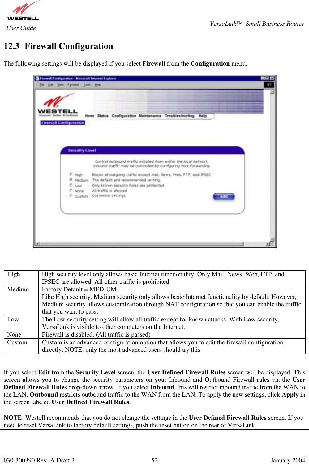       030-300390 Rev. A Draft 3  52  January 2004  VersaLink™  Small Business Router  User Guide 12.3  Firewall Configuration  The following settings will be displayed if you select Firewall from the Configuration menu.       High  High security level only allows basic Internet functionality. Only Mail, News, Web, FTP, and IPSEC are allowed. All other traffic is prohibited. Medium  Factory Default = MEDIUM Like High security, Medium security only allows basic Internet functionality by default. However, Medium security allows customization through NAT configuration so that you can enable the traffic that you want to pass. Low  The Low security setting will allow all traffic except for known attacks. With Low security, VersaLink is visible to other computers on the Internet. None  Firewall is disabled. (All traffic is passed)  Custom  Custom is an advanced configuration option that allows you to edit the firewall configuration directly. NOTE: only the most advanced users should try this.   If you select Edit from the Security Level screen, the User Defined Firewall Rules screen will be displayed. This screen allows you to change the security parameters on your Inbound and Outbound Firewall rules via the User Defined Firewall Rules drop-down arrow. If you select Inbound, this will restrict inbound traffic from the WAN to the LAN. Outbound restricts outbound traffic to the WAN from the LAN. To apply the new settings, click Apply in the screen labeled User Defined Firewall Rules.  NOTE: Westell recommends that you do not change the settings in the User Defined Firewall Rules screen. If you need to reset VersaLink to factory default settings, push the reset button on the rear of VersaLink.  