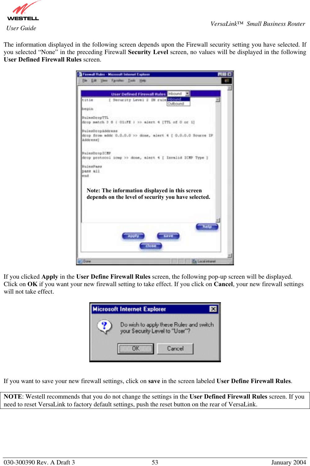       030-300390 Rev. A Draft 3  53  January 2004  VersaLink™  Small Business Router  User Guide The information displayed in the following screen depends upon the Firewall security setting you have selected. If you selected “None” in the preceding Firewall Security Level screen, no values will be displayed in the following User Defined Firewall Rules screen.    If you clicked Apply in the User Define Firewall Rules screen, the following pop-up screen will be displayed. Click on OK if you want your new firewall setting to take effect. If you click on Cancel, your new firewall settings will not take effect.     If you want to save your new firewall settings, click on save in the screen labeled User Define Firewall Rules.   NOTE: Westell recommends that you do not change the settings in the User Defined Firewall Rules screen. If you need to reset VersaLink to factory default settings, push the reset button on the rear of VersaLink.  Note: The information displayed in this screen depends on the level of security you have selected. 