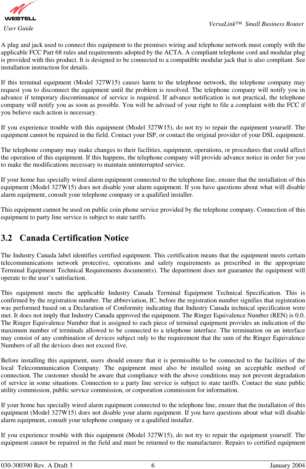       030-300390 Rev. A Draft 3  6  January 2004  VersaLink™  Small Business Router  User Guide A plug and jack used to connect this equipment to the premises wiring and telephone network must comply with the applicable FCC Part 68 rules and requirements adopted by the ACTA. A compliant telephone cord and modular plug is provided with this product. It is designed to be connected to a compatible modular jack that is also compliant. See installation instruction for details.  If this terminal equipment (Model 327W15) causes harm to the telephone network, the telephone company may request you to disconnect the equipment until the problem is resolved. The telephone company will notify you in advance if temporary discontinuance of service is required. If advance notification is not practical, the telephone company will notify you as soon as possible. You will be advised of your right to file a complaint with the FCC if you believe such action is necessary.  If you experience trouble with this equipment (Model 327W15), do not try to repair the equipment yourself. The equipment cannot be repaired in the field. Contact your ISP, or contact the original provider of your DSL equipment.   The telephone company may make changes to their facilities, equipment, operations, or procedures that could affect the operation of this equipment. If this happens, the telephone company will provide advance notice in order for you to make the modifications necessary to maintain uninterrupted service.  If your home has specially wired alarm equipment connected to the telephone line, ensure that the installation of this equipment (Model 327W15) does not disable your alarm equipment. If you have questions about what will disable alarm equipment, consult your telephone company or a qualified installer.  This equipment cannot be used on public coin phone service provided by the telephone company. Connection of this equipment to party line service is subject to state tariffs.  3.2  Canada Certification Notice  The Industry Canada label identifies certified equipment. This certification means that the equipment meets certain telecommunications network protective, operations and safety requirements as prescribed in the appropriate Terminal Equipment Technical Requirements document(s). The department does not guarantee the equipment will operate to the user’s satisfaction.  This equipment meets the applicable Industry Canada Terminal Equipment Technical Specification. This is confirmed by the registration number. The abbreviation, IC, before the registration number signifies that registration was performed based on a Declaration of Conformity indicating that Industry Canada technical specification were met. It does not imply that Industry Canada approved the equipment. The Ringer Equivalence Number (REN) is 0.0. The Ringer Equivalence Number that is assigned to each piece of terminal equipment provides an indication of the maximum number of terminals allowed to be connected to a telephone interface. The termination on an interface may consist of any combination of devices subject only to the requirement that the sum of the Ringer Equivalence Numbers of all the devices does not exceed five.  Before installing this equipment, users should ensure that it is permissible to be connected to the facilities of the local Telecommunication Company. The equipment must also be installed using an acceptable method of connection. The customer should be aware that compliance with the above conditions may not prevent degradation of service in some situations. Connection to a party line service is subject to state tariffs. Contact the state public utility commission, public service commission, or corporation commission for information.  If your home has specially wired alarm equipment connected to the telephone line, ensure that the installation of this equipment (Model 327W15) does not disable your alarm equipment. If you have questions about what will disable alarm equipment, consult your telephone company or a qualified installer.  If you experience trouble with this equipment (Model 327W15), do not try to repair the equipment yourself. The equipment cannot be repaired in the field and must be returned to the manufacturer. Repairs to certified equipment 