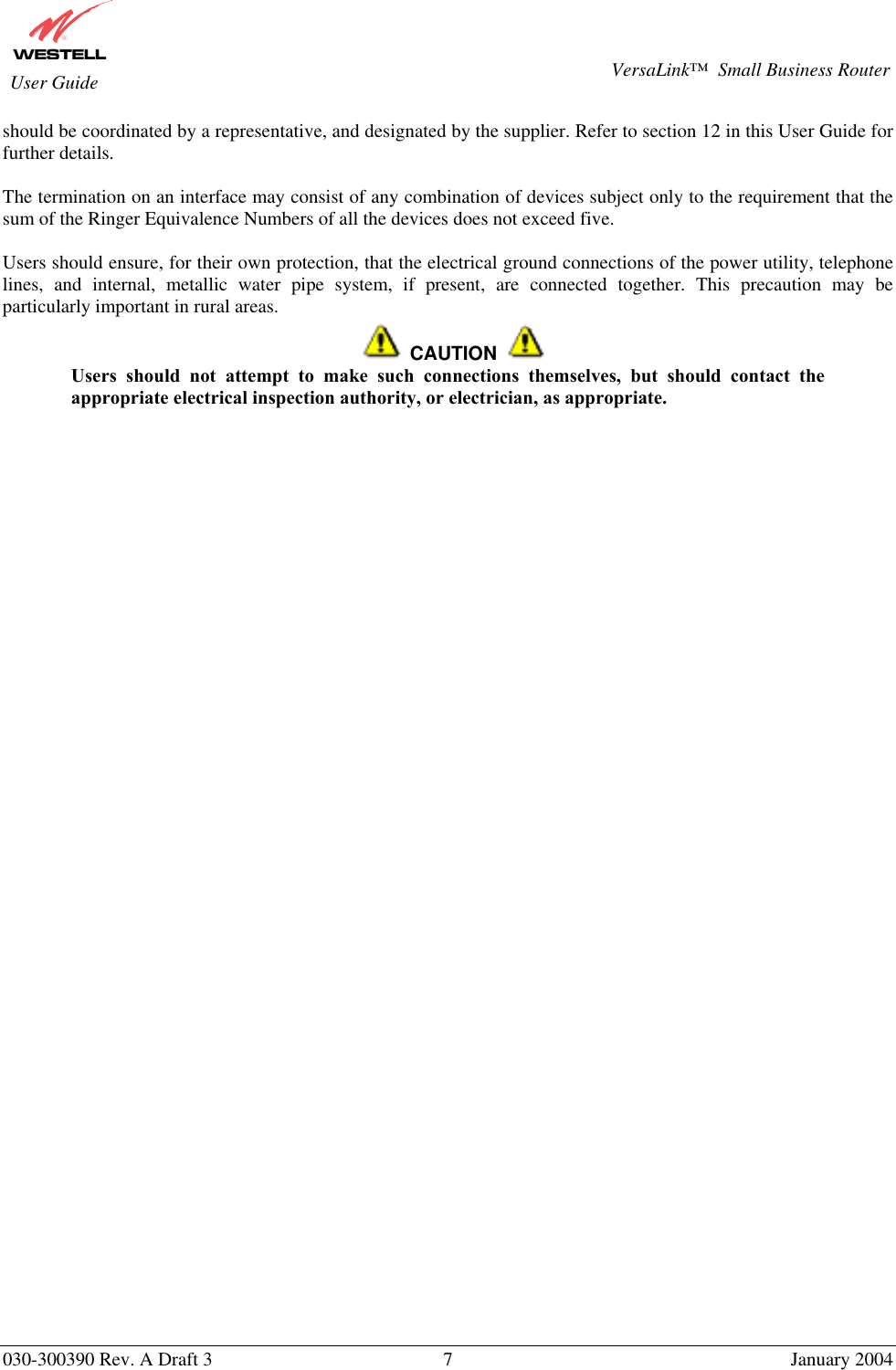       030-300390 Rev. A Draft 3  7  January 2004  VersaLink™  Small Business Router  User Guide should be coordinated by a representative, and designated by the supplier. Refer to section 12 in this User Guide for further details.   The termination on an interface may consist of any combination of devices subject only to the requirement that the sum of the Ringer Equivalence Numbers of all the devices does not exceed five.  Users should ensure, for their own protection, that the electrical ground connections of the power utility, telephone lines, and internal, metallic water pipe system, if present, are connected together. This precaution may be particularly important in rural areas.     CAUTION  Users should not attempt to make such connections themselves, but should contact the appropriate electrical inspection authority, or electrician, as appropriate.  