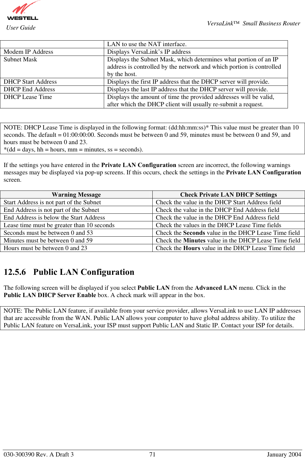       030-300390 Rev. A Draft 3  71  January 2004  VersaLink™  Small Business Router  User Guide LAN to use the NAT interface. Modem IP Address  Displays VersaLink’s IP address Subnet Mask  Displays the Subnet Mask, which determines what portion of an IP address is controlled by the network and which portion is controlled by the host. DHCP Start Address  Displays the first IP address that the DHCP server will provide. DHCP End Address  Displays the last IP address that the DHCP server will provide. DHCP Lease Time  Displays the amount of time the provided addresses will be valid, after which the DHCP client will usually re-submit a request.   NOTE: DHCP Lease Time is displayed in the following format: (dd:hh:mm:ss)* This value must be greater than 10 seconds. The default = 01:00:00:00. Seconds must be between 0 and 59, minutes must be between 0 and 59, and hours must be between 0 and 23. *(dd = days, hh = hours, mm = minutes, ss = seconds).    If the settings you have entered in the Private LAN Configuration screen are incorrect, the following warnings messages may be displayed via pop-up screens. If this occurs, check the settings in the Private LAN Configuration screen.  Warning Message  Check Private LAN DHCP Settings Start Address is not part of the Subnet  Check the value in the DHCP Start Address field End Address is not part of the Subnet  Check the value in the DHCP End Address field End Address is below the Start Address  Check the value in the DHCP End Address field Lease time must be greater than 10 seconds  Check the values in the DHCP Lease Time fields Seconds must be between 0 and 53  Check the Seconds value in the DHCP Lease Time field Minutes must be between 0 and 59  Check the Minutes value in the DHCP Lease Time field Hours must be between 0 and 23  Check the Hours value in the DHCP Lease Time field   12.5.6    Public LAN Configuration  The following screen will be displayed if you select Public LAN from the Advanced LAN menu. Click in the Public LAN DHCP Server Enable box. A check mark will appear in the box.  NOTE: The Public LAN feature, if available from your service provider, allows VersaLink to use LAN IP addresses that are accessible from the WAN. Public LAN allows your computer to have global address ability. To utilize the Public LAN feature on VersaLink, your ISP must support Public LAN and Static IP. Contact your ISP for details.  