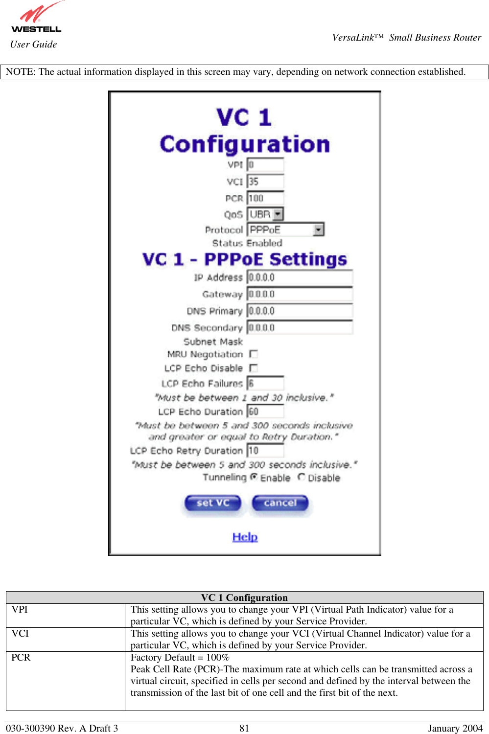       030-300390 Rev. A Draft 3  81  January 2004  VersaLink™  Small Business Router  User Guide NOTE: The actual information displayed in this screen may vary, depending on network connection established.       VC 1 Configuration VPI  This setting allows you to change your VPI (Virtual Path Indicator) value for a particular VC, which is defined by your Service Provider. VCI  This setting allows you to change your VCI (Virtual Channel Indicator) value for a particular VC, which is defined by your Service Provider. PCR  Factory Default = 100% Peak Cell Rate (PCR)-The maximum rate at which cells can be transmitted across a virtual circuit, specified in cells per second and defined by the interval between the transmission of the last bit of one cell and the first bit of the next.  