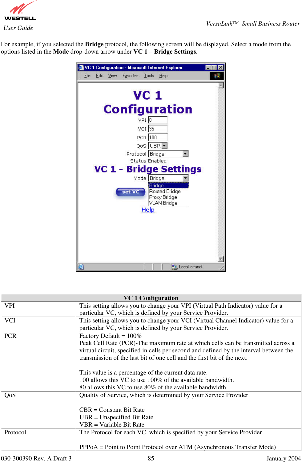       030-300390 Rev. A Draft 3  85  January 2004  VersaLink™  Small Business Router  User Guide For example, if you selected the Bridge protocol, the following screen will be displayed. Select a mode from the options listed in the Mode drop-down arrow under VC 1 – Bridge Settings.       VC 1 Configuration VPI  This setting allows you to change your VPI (Virtual Path Indicator) value for a particular VC, which is defined by your Service Provider. VCI  This setting allows you to change your VCI (Virtual Channel Indicator) value for a particular VC, which is defined by your Service Provider. PCR  Factory Default = 100% Peak Cell Rate (PCR)-The maximum rate at which cells can be transmitted across a virtual circuit, specified in cells per second and defined by the interval between the transmission of the last bit of one cell and the first bit of the next.  This value is a percentage of the current data rate. 100 allows this VC to use 100% of the available bandwidth. 80 allows this VC to use 80% of the available bandwidth. QoS  Quality of Service, which is determined by your Service Provider.  CBR = Constant Bit Rate UBR = Unspecified Bit Rate VBR = Variable Bit Rate  Protocol  The Protocol for each VC, which is specified by your Service Provider.  PPPoA = Point to Point Protocol over ATM (Asynchronous Transfer Mode) 