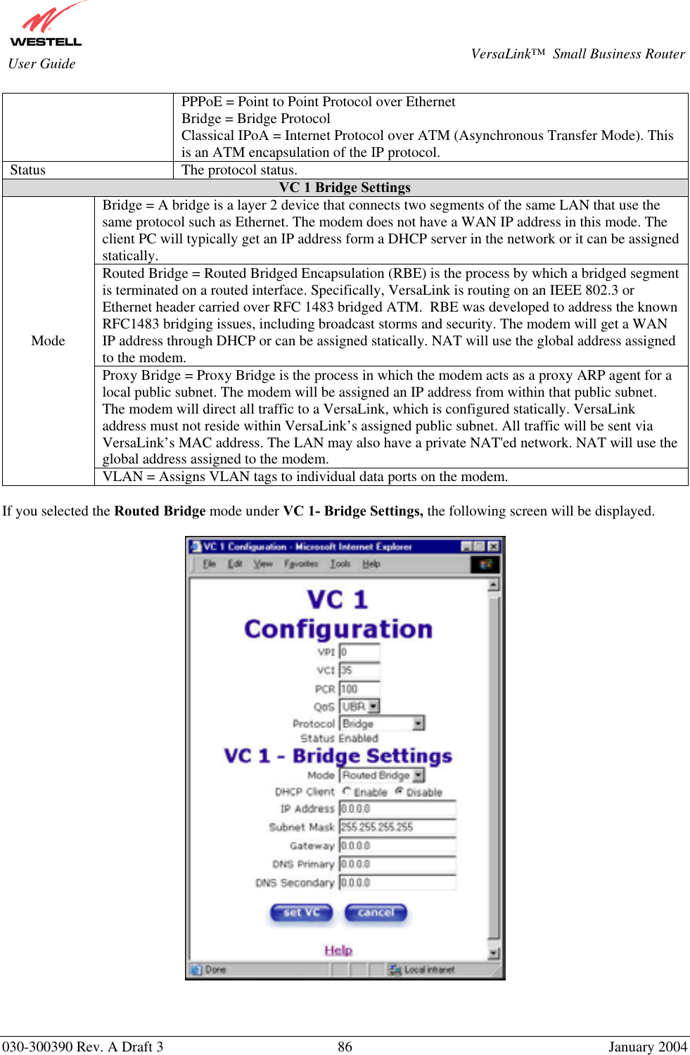       030-300390 Rev. A Draft 3  86  January 2004  VersaLink™  Small Business Router  User Guide PPPoE = Point to Point Protocol over Ethernet Bridge = Bridge Protocol Classical IPoA = Internet Protocol over ATM (Asynchronous Transfer Mode). This is an ATM encapsulation of the IP protocol. Status  The protocol status. VC 1 Bridge Settings Bridge = A bridge is a layer 2 device that connects two segments of the same LAN that use the same protocol such as Ethernet. The modem does not have a WAN IP address in this mode. The client PC will typically get an IP address form a DHCP server in the network or it can be assigned statically. Routed Bridge = Routed Bridged Encapsulation (RBE) is the process by which a bridged segment is terminated on a routed interface. Specifically, VersaLink is routing on an IEEE 802.3 or Ethernet header carried over RFC 1483 bridged ATM.  RBE was developed to address the known RFC1483 bridging issues, including broadcast storms and security. The modem will get a WAN IP address through DHCP or can be assigned statically. NAT will use the global address assigned to the modem. Proxy Bridge = Proxy Bridge is the process in which the modem acts as a proxy ARP agent for a local public subnet. The modem will be assigned an IP address from within that public subnet.  The modem will direct all traffic to a VersaLink, which is configured statically. VersaLink address must not reside within VersaLink’s assigned public subnet. All traffic will be sent via VersaLink’s MAC address. The LAN may also have a private NAT&apos;ed network. NAT will use the global address assigned to the modem. Mode VLAN = Assigns VLAN tags to individual data ports on the modem.  If you selected the Routed Bridge mode under VC 1- Bridge Settings, the following screen will be displayed.       