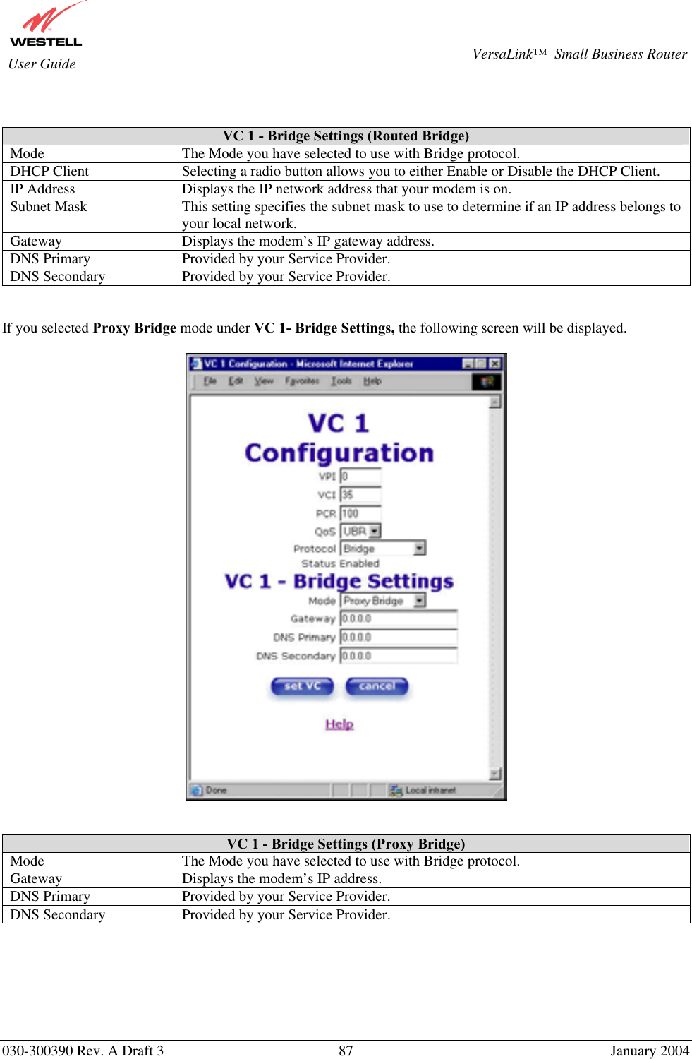       030-300390 Rev. A Draft 3  87  January 2004  VersaLink™  Small Business Router  User Guide   VC 1 - Bridge Settings (Routed Bridge) Mode  The Mode you have selected to use with Bridge protocol.  DHCP Client  Selecting a radio button allows you to either Enable or Disable the DHCP Client. IP Address  Displays the IP network address that your modem is on. Subnet Mask  This setting specifies the subnet mask to use to determine if an IP address belongs to your local network. Gateway  Displays the modem’s IP gateway address. DNS Primary  Provided by your Service Provider. DNS Secondary  Provided by your Service Provider.   If you selected Proxy Bridge mode under VC 1- Bridge Settings, the following screen will be displayed.      VC 1 - Bridge Settings (Proxy Bridge) Mode  The Mode you have selected to use with Bridge protocol.  Gateway  Displays the modem’s IP address. DNS Primary  Provided by your Service Provider. DNS Secondary  Provided by your Service Provider.       