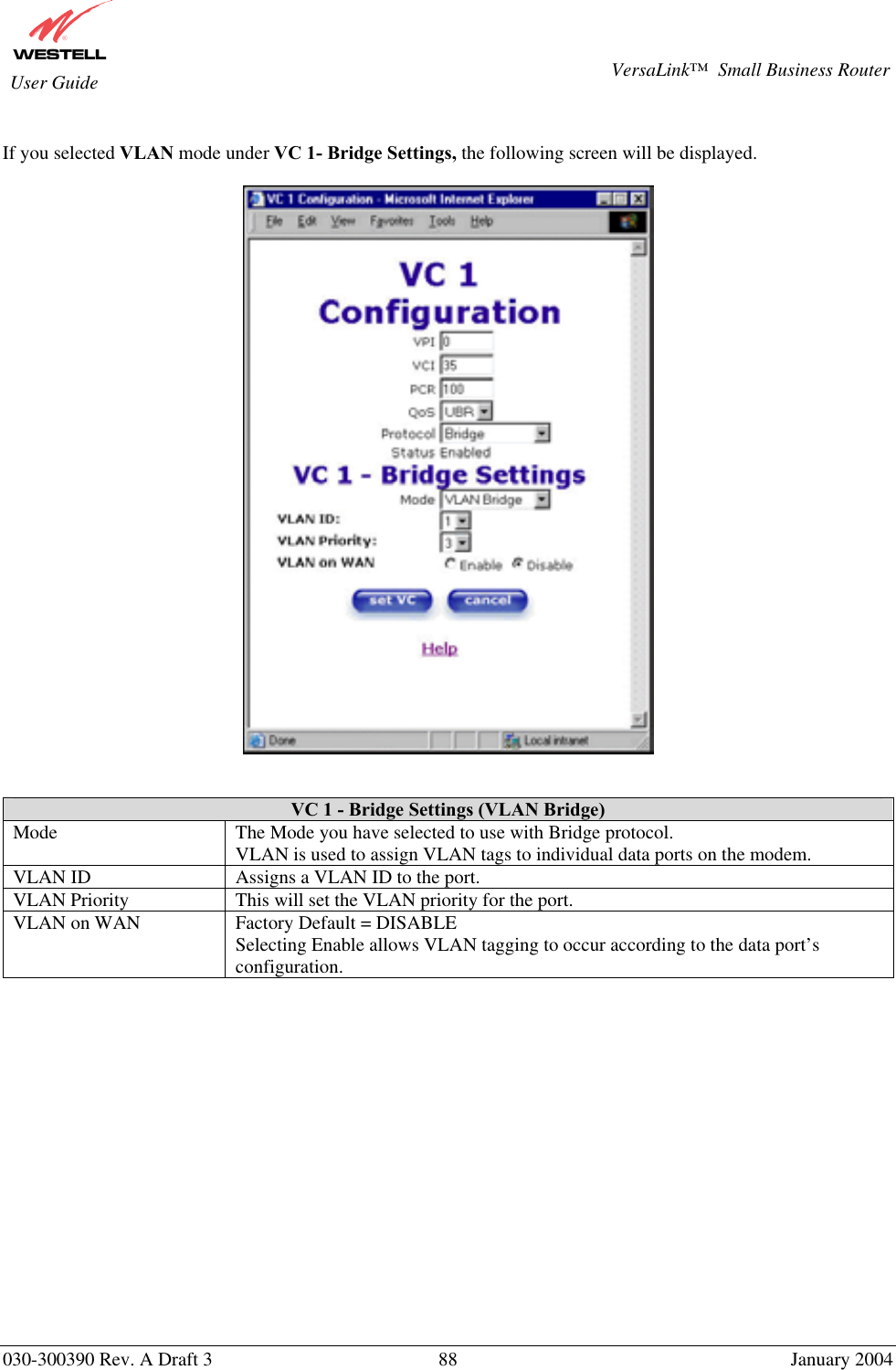       030-300390 Rev. A Draft 3  88  January 2004  VersaLink™  Small Business Router  User Guide  If you selected VLAN mode under VC 1- Bridge Settings, the following screen will be displayed.      VC 1 - Bridge Settings (VLAN Bridge) Mode  The Mode you have selected to use with Bridge protocol.  VLAN is used to assign VLAN tags to individual data ports on the modem. VLAN ID  Assigns a VLAN ID to the port. VLAN Priority  This will set the VLAN priority for the port. VLAN on WAN  Factory Default = DISABLE Selecting Enable allows VLAN tagging to occur according to the data port’s configuration.                 