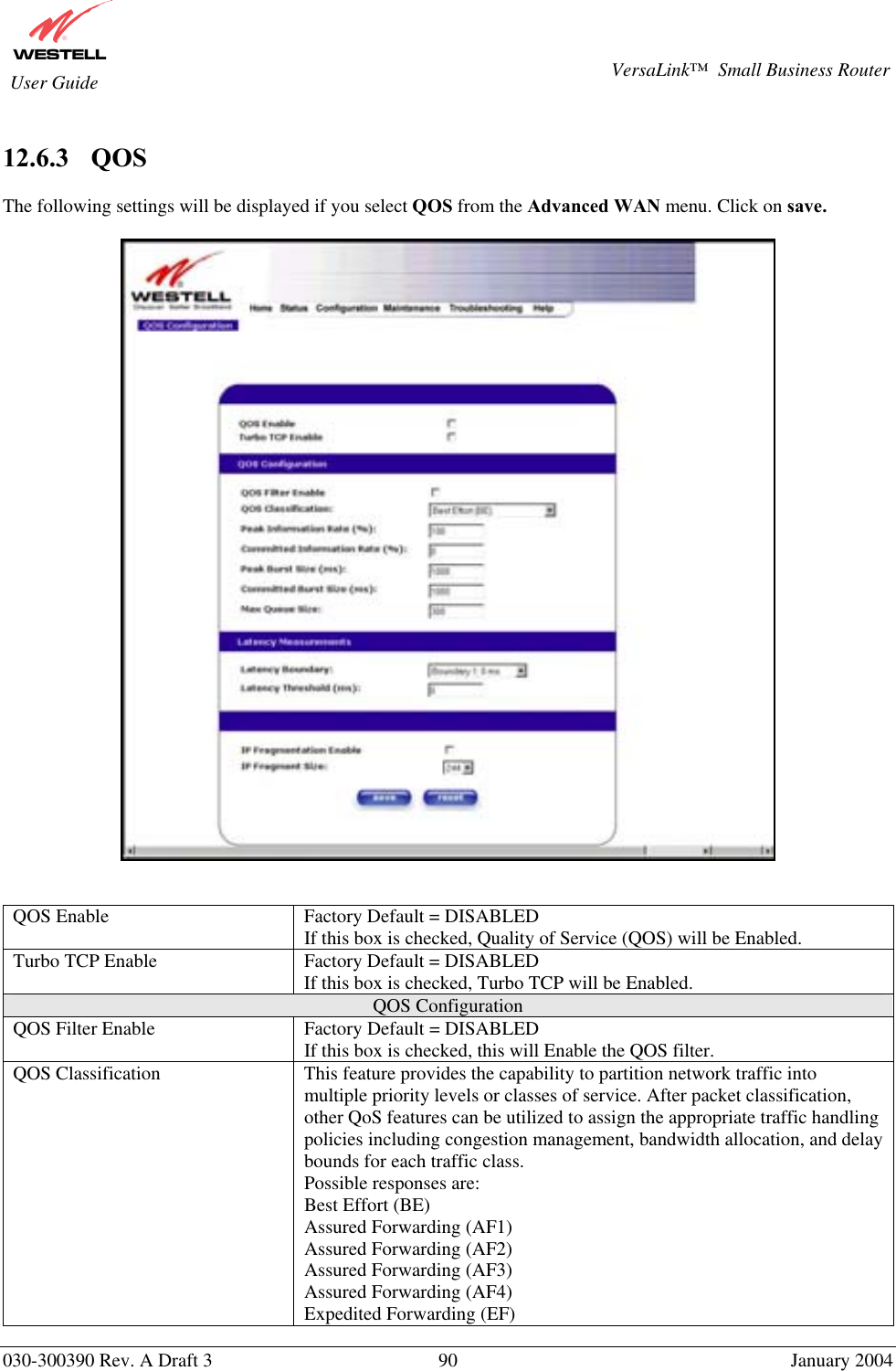       030-300390 Rev. A Draft 3  90  January 2004  VersaLink™  Small Business Router  User Guide  12.6.3    QOS  The following settings will be displayed if you select QOS from the Advanced WAN menu. Click on save.     QOS Enable  Factory Default = DISABLED If this box is checked, Quality of Service (QOS) will be Enabled. Turbo TCP Enable  Factory Default = DISABLED If this box is checked, Turbo TCP will be Enabled. QOS Configuration QOS Filter Enable  Factory Default = DISABLED If this box is checked, this will Enable the QOS filter. QOS Classification  This feature provides the capability to partition network traffic into multiple priority levels or classes of service. After packet classification, other QoS features can be utilized to assign the appropriate traffic handling policies including congestion management, bandwidth allocation, and delay bounds for each traffic class. Possible responses are: Best Effort (BE) Assured Forwarding (AF1) Assured Forwarding (AF2) Assured Forwarding (AF3) Assured Forwarding (AF4) Expedited Forwarding (EF) 