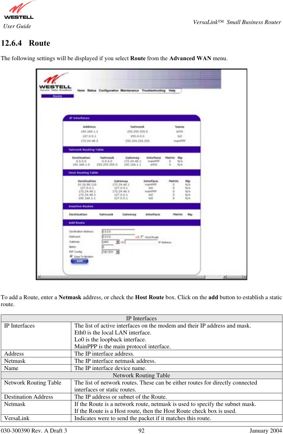       030-300390 Rev. A Draft 3  92  January 2004  VersaLink™  Small Business Router  User Guide 12.6.4    Route  The following settings will be displayed if you select Route from the Advanced WAN menu.      To add a Route, enter a Netmask address, or check the Host Route box. Click on the add button to establish a static route.  IP Interfaces IP Interfaces  The list of active interfaces on the modem and their IP address and mask.  Eth0 is the local LAN interface. Lo0 is the loopback interface. MainPPP is the main protocol interface. Address  The IP interface address. Netmask  The IP interface netmask address. Name  The IP interface device name. Network Routing Table Network Routing Table  The list of network routes. These can be either routes for directly connected interfaces or static routes. Destination Address  The IP address or subnet of the Route. Netmask  If the Route is a network route, netmask is used to specify the subnet mask. If the Route is a Host route, then the Host Route check box is used. VersaLink  Indicates were to send the packet if it matches this route. 