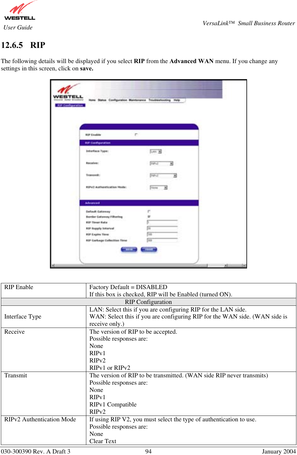       030-300390 Rev. A Draft 3  94  January 2004  VersaLink™  Small Business Router  User Guide 12.6.5    RIP  The following details will be displayed if you select RIP from the Advanced WAN menu. If you change any settings in this screen, click on save.     RIP Enable  Factory Default = DISABLED If this box is checked, RIP will be Enabled (turned ON). RIP Configuration Interface Type  LAN: Select this if you are configuring RIP for the LAN side. WAN: Select this if you are configuring RIP for the WAN side. (WAN side is receive only.) Receive  The version of RIP to be accepted. Possible responses are: None RIPv1 RIPv2 RIPv1 or RIPv2 Transmit  The version of RIP to be transmitted. (WAN side RIP never transmits) Possible responses are: None RIPv1 RIPv1 Compatible RIPv2 RIPv2 Authentication Mode  If using RIP V2, you must select the type of authentication to use. Possible responses are: None Clear Text 