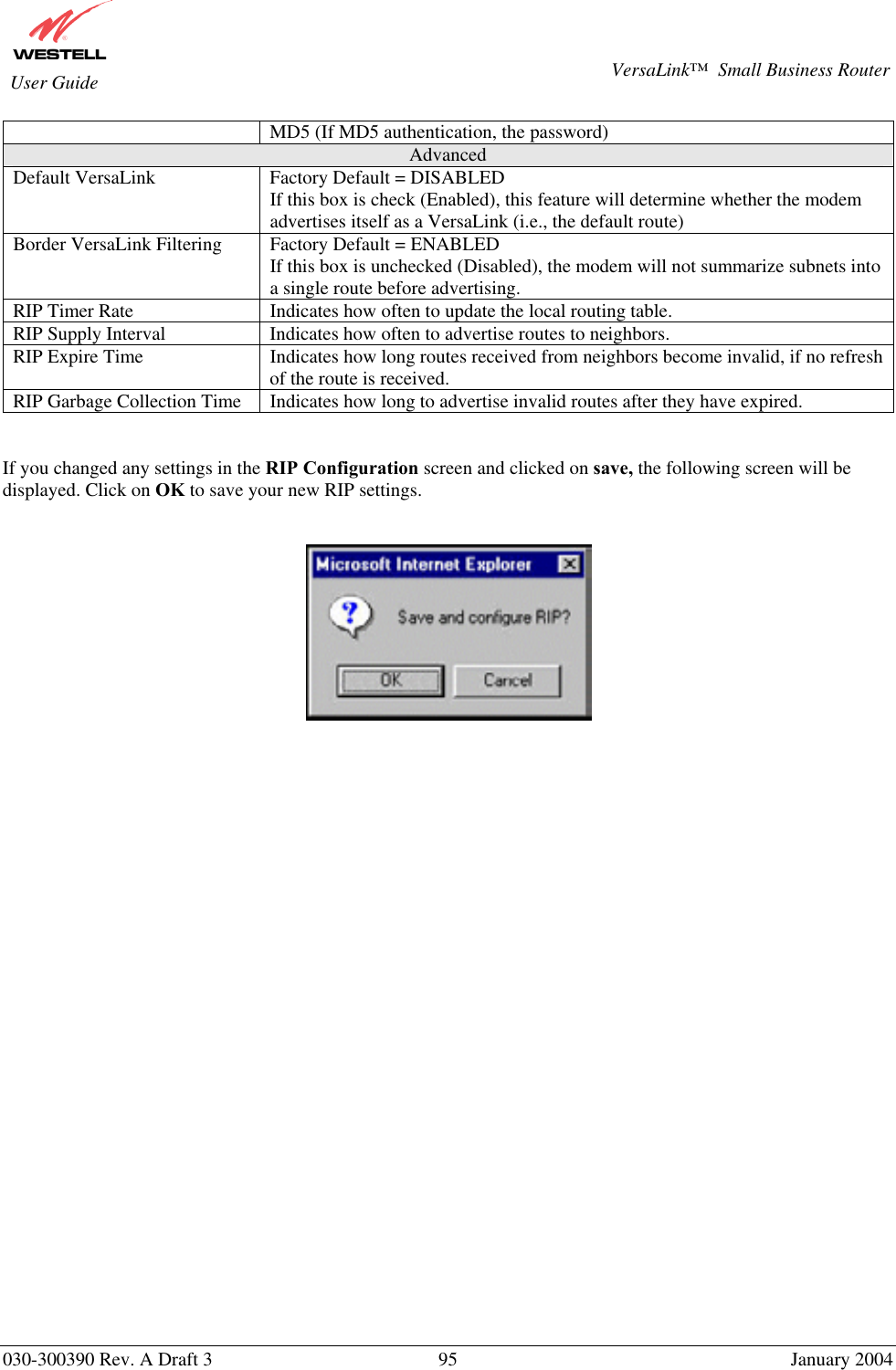       030-300390 Rev. A Draft 3  95  January 2004  VersaLink™  Small Business Router  User Guide MD5 (If MD5 authentication, the password)  Advanced Default VersaLink  Factory Default = DISABLED If this box is check (Enabled), this feature will determine whether the modem advertises itself as a VersaLink (i.e., the default route) Border VersaLink Filtering  Factory Default = ENABLED If this box is unchecked (Disabled), the modem will not summarize subnets into a single route before advertising. RIP Timer Rate  Indicates how often to update the local routing table. RIP Supply Interval  Indicates how often to advertise routes to neighbors. RIP Expire Time  Indicates how long routes received from neighbors become invalid, if no refresh of the route is received. RIP Garbage Collection Time  Indicates how long to advertise invalid routes after they have expired.   If you changed any settings in the RIP Configuration screen and clicked on save, the following screen will be displayed. Click on OK to save your new RIP settings.       