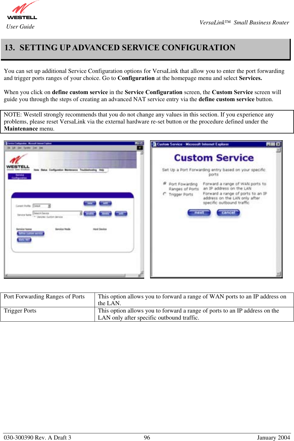       030-300390 Rev. A Draft 3  96  January 2004  VersaLink™  Small Business Router  User Guide 13.  SETTING UP ADVANCED SERVICE CONFIGURATION  You can set up additional Service Configuration options for VersaLink that allow you to enter the port forwarding and trigger ports ranges of your choice. Go to Configuration at the homepage menu and select Services.  When you click on define custom service in the Service Configuration screen, the Custom Service screen will guide you through the steps of creating an advanced NAT service entry via the define custom service button.  NOTE: Westell strongly recommends that you do not change any values in this section. If you experience any problems, please reset VersaLink via the external hardware re-set button or the procedure defined under the Maintenance menu.           Port Forwarding Ranges of Ports  This option allows you to forward a range of WAN ports to an IP address on the LAN. Trigger Ports  This option allows you to forward a range of ports to an IP address on the LAN only after specific outbound traffic.               