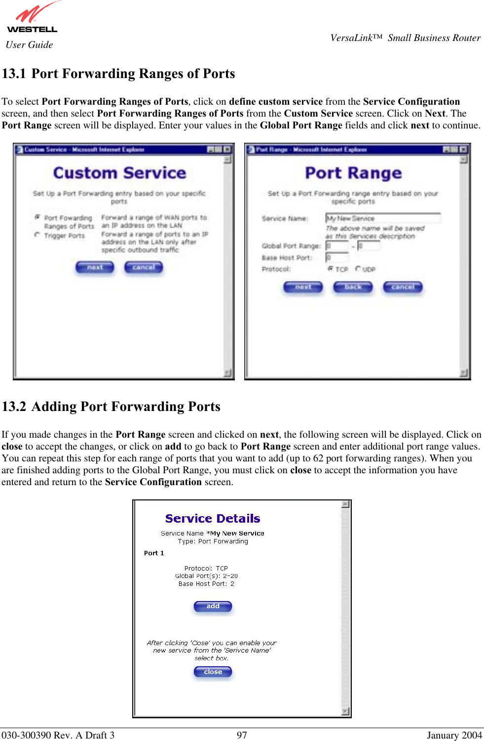       030-300390 Rev. A Draft 3  97  January 2004  VersaLink™  Small Business Router  User Guide 13.1 Port Forwarding Ranges of Ports  To select Port Forwarding Ranges of Ports, click on define custom service from the Service Configuration screen, and then select Port Forwarding Ranges of Ports from the Custom Service screen. Click on Next. The Port Range screen will be displayed. Enter your values in the Global Port Range fields and click next to continue.         13.2 Adding Port Forwarding Ports  If you made changes in the Port Range screen and clicked on next, the following screen will be displayed. Click on close to accept the changes, or click on add to go back to Port Range screen and enter additional port range values. You can repeat this step for each range of ports that you want to add (up to 62 port forwarding ranges). When you are finished adding ports to the Global Port Range, you must click on close to accept the information you have entered and return to the Service Configuration screen.   