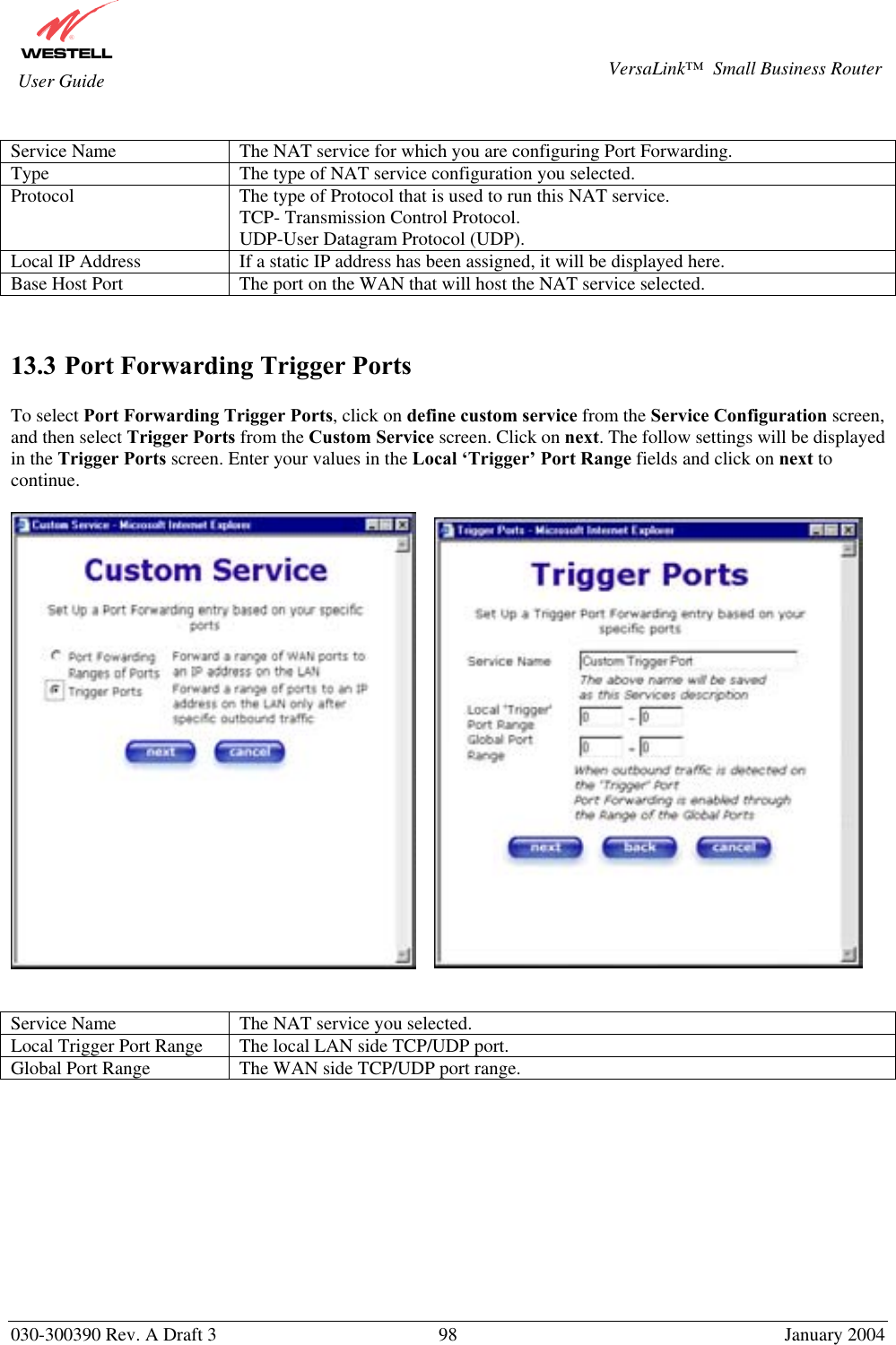       030-300390 Rev. A Draft 3  98  January 2004  VersaLink™  Small Business Router  User Guide  Service Name  The NAT service for which you are configuring Port Forwarding. Type  The type of NAT service configuration you selected. Protocol  The type of Protocol that is used to run this NAT service. TCP- Transmission Control Protocol. UDP-User Datagram Protocol (UDP). Local IP Address  If a static IP address has been assigned, it will be displayed here. Base Host Port  The port on the WAN that will host the NAT service selected.   13.3 Port Forwarding Trigger Ports  To select Port Forwarding Trigger Ports, click on define custom service from the Service Configuration screen, and then select Trigger Ports from the Custom Service screen. Click on next. The follow settings will be displayed in the Trigger Ports screen. Enter your values in the Local ‘Trigger’ Port Range fields and click on next to continue.          Service Name  The NAT service you selected. Local Trigger Port Range  The local LAN side TCP/UDP port. Global Port Range  The WAN side TCP/UDP port range.            