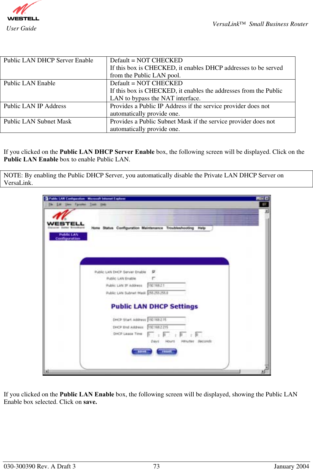       030-300390 Rev. A Draft 3  73  January 2004  VersaLink™  Small Business Router  User Guide   Public LAN DHCP Server Enable  Default = NOT CHECKED If this box is CHECKED, it enables DHCP addresses to be served from the Public LAN pool. Public LAN Enable  Default = NOT CHECKED If this box is CHECKED, it enables the addresses from the Public LAN to bypass the NAT interface. Public LAN IP Address  Provides a Public IP Address if the service provider does not automatically provide one. Public LAN Subnet Mask  Provides a Public Subnet Mask if the service provider does not automatically provide one.   If you clicked on the Public LAN DHCP Server Enable box, the following screen will be displayed. Click on the Public LAN Enable box to enable Public LAN.  NOTE: By enabling the Public DHCP Server, you automatically disable the Private LAN DHCP Server on VersaLink.     If you clicked on the Public LAN Enable box, the following screen will be displayed, showing the Public LAN Enable box selected. Click on save.  